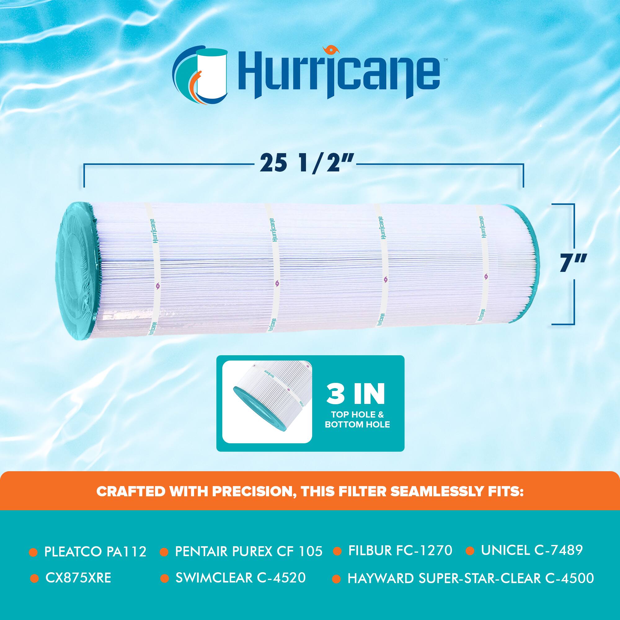 Hurricane  
25 1/2"  
Hurricane  
7"  
3 IN TOP HOLE & BOTTOM HOLE  

CRAFTED WITH PRECISION, THIS FILTER SEAMLESSLY FITS:  
- PLEATCO PA112  
- PENTAIR PUREX CF 105  
- FILBUR FC-1270  
- UNICEL C-7489  
- CX875XRE  
- SWIMCLEAR C-4520  
- HAYWARD SUPER-STAR-CLEAR C-4500
