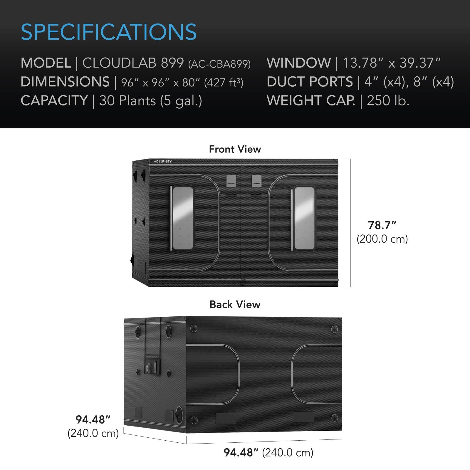 SPECIFICATIONS  
MODEL | CLOUDLAB 899 (AC-CBA899)  
DIMENSIONS | 96" x 96" x 80" (427 ft³)  
CAPACITY | 30 Plants (5 gal.)  
WINDOW | 13.78" x 39.37"  
DUCT PORTS | 4" (x4), 8" (x4)  
WEIGHT CAP. | 250 lb.  

Front View  
78.7" (200.0 cm)  

Back View  
94.48" (240.0 cm)  
94.48" (240.0 cm)