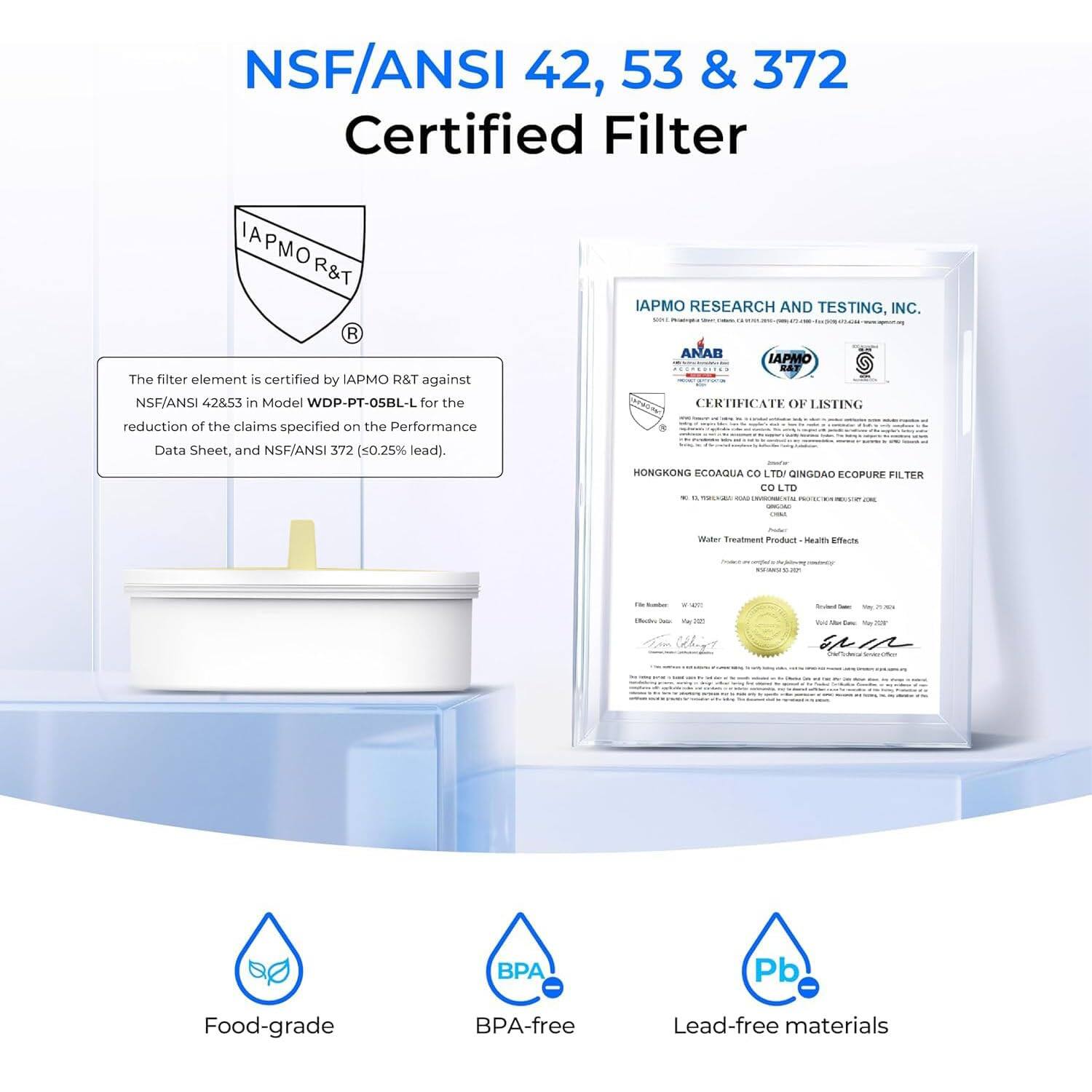 NSF/ANSI 42, 53 & 372 Certified Filter

IAPMO R&T

The filter element is certified by IAPMO R&T against NSF/ANSI 42853 in Model WDP-PT-05BL-L for the reduction of the claims specified on the Performance Data Sheet, and NSF/ANSI 372 (≤0.25% lead).

IAPMO RESEARCH AND TESTING, INC.

HONGKONG ECODAQUA CO LTD - QINGDAO ECOPURE FILTER CO LTD

Food-grade
BPA-free
Lead-free materials