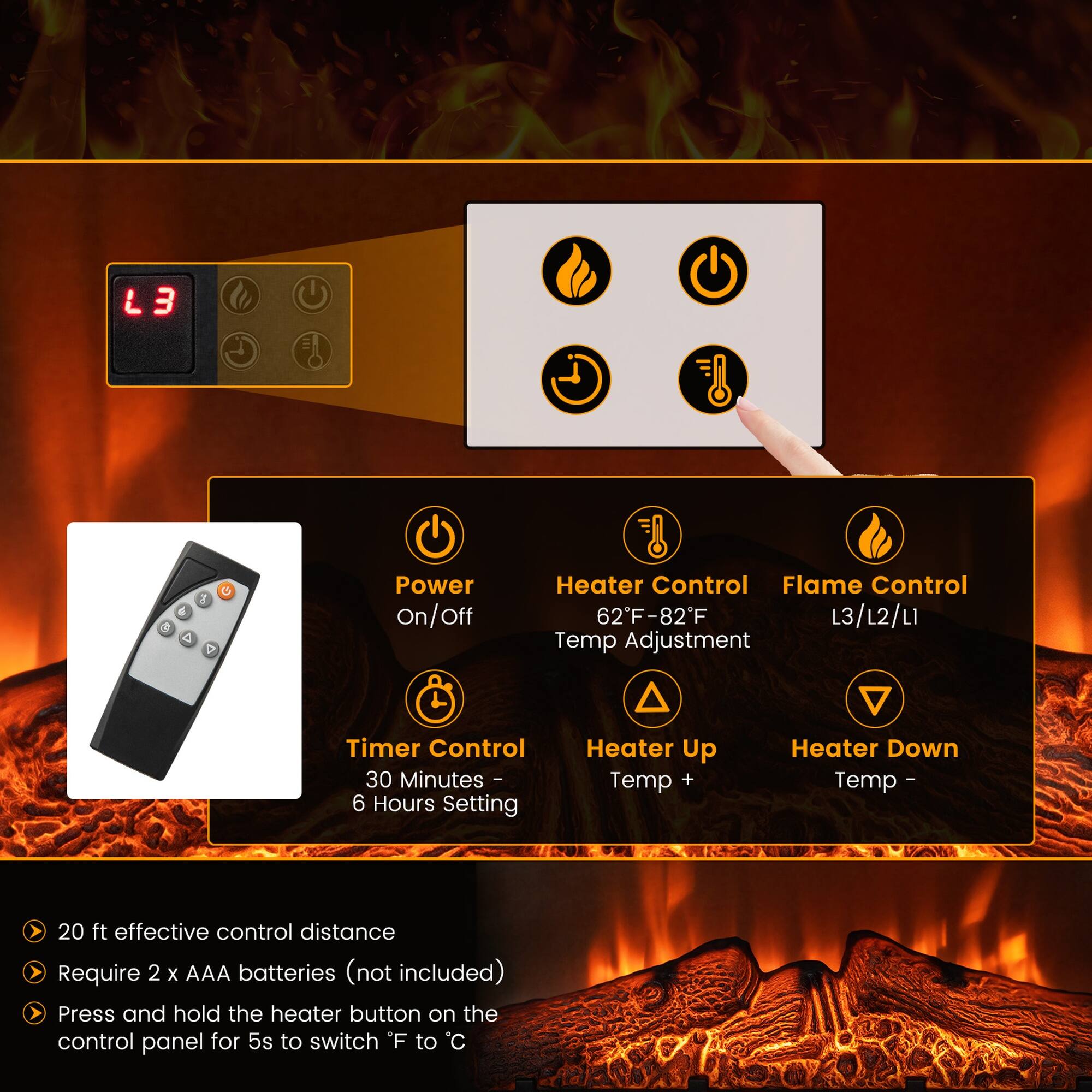 L3

a 4

Power On/Off

Heater Control Flame Control 62°F-82°F L3/L2/L1 Temp Adjustment

Timer Control 30 Minutes 6 Hours Setting

Heater Up Temp +

Heater Down Temp

20 ft effective control distance

Require 2 X AAA batteries (not included)

Press and hold the heater button on the control panel for 5s to switch °F to °C