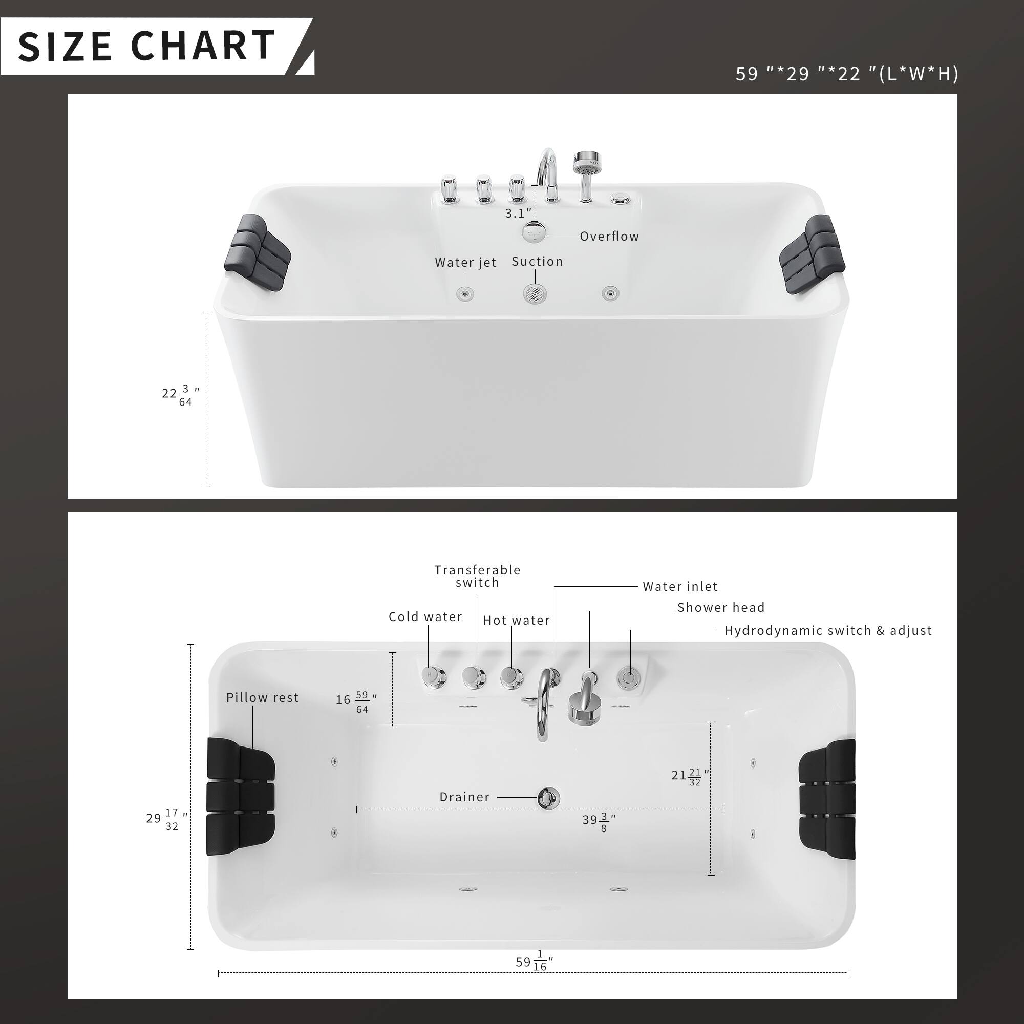 **SIZE CHART**

59" * 29" * 22" (L*W*H)

- Overflow
- Water jet
- Suction
- 3.1"
- Transferable switch
- Cold water
- Hot water
- Water inlet
- Shower head
- Hydrodynamic switch & adjust
- Pillow rest
- Drainer

**Dimensions:**
- 59"
- 29"
- 22"
- 16"
- 39.3"
- 21.2"
- 29.17"
- 32"
- 59.16"
