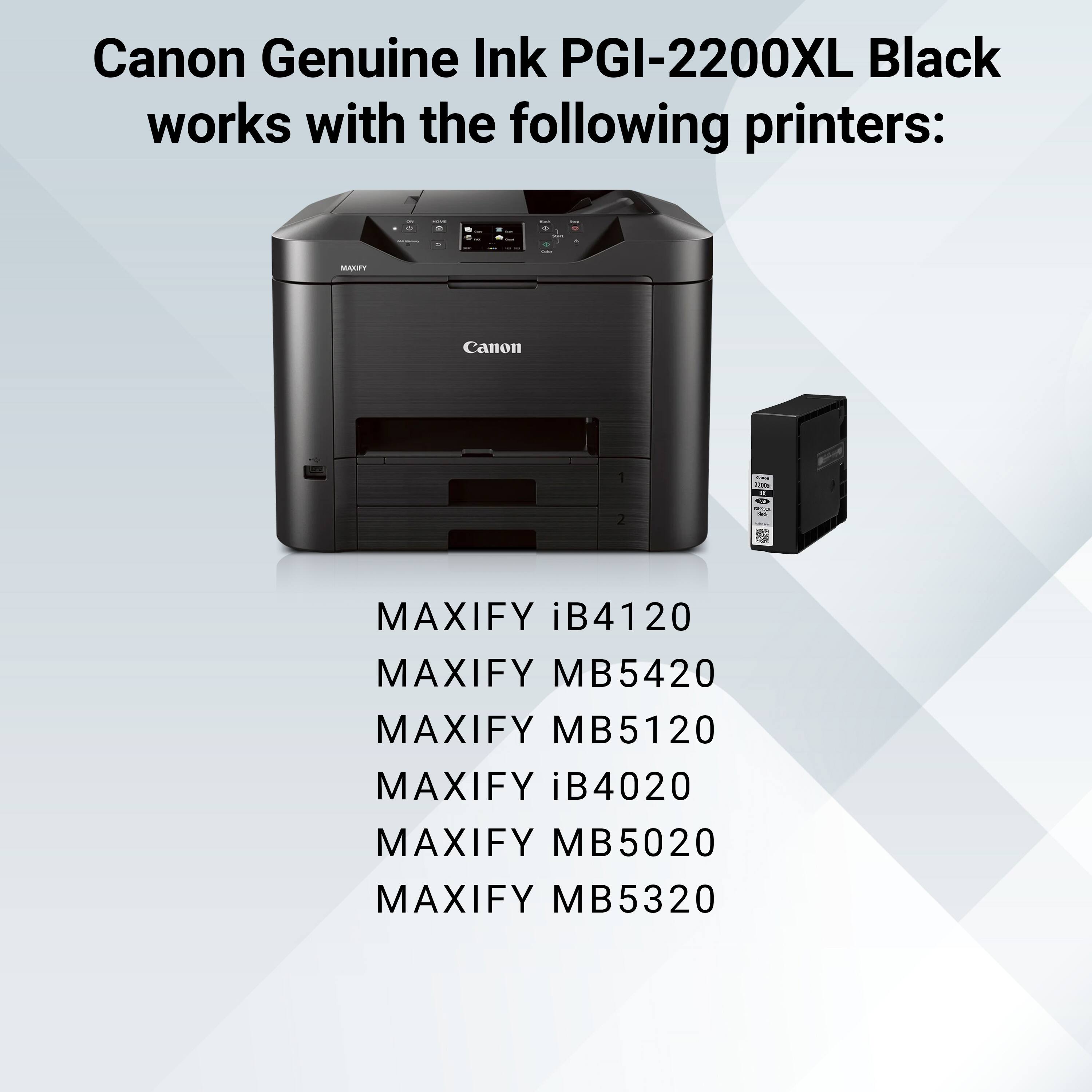 Canon Genuine Ink PGI-2200XL Black works with the following printers:

- MAXIFY iB4120
- MAXIFY MB5420
- MAXIFY MB5120
- MAXIFY iB4020
- MAXIFY MB5020
- MAXIFY MB5320