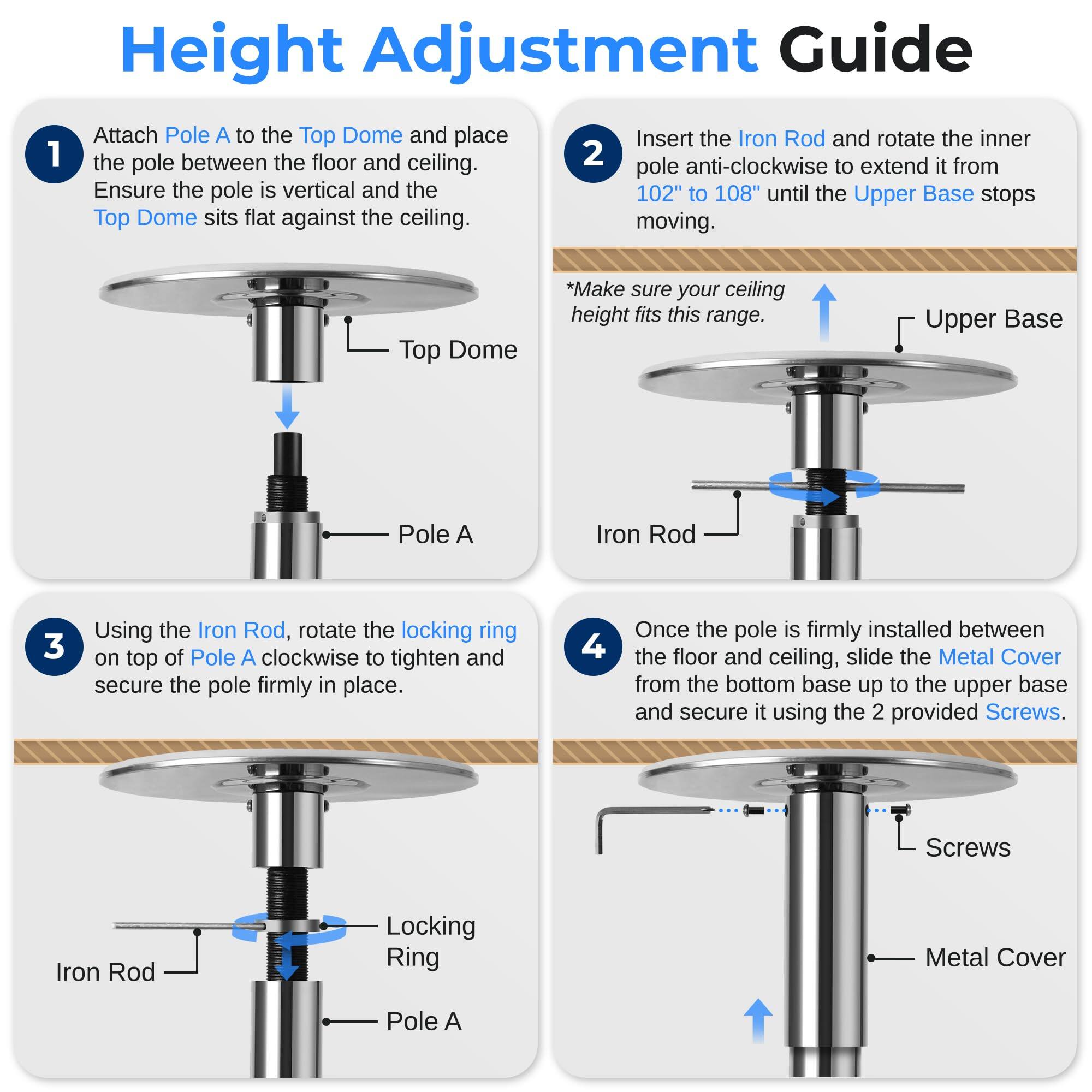 Height Adjustment Guide

1. Attach Pole A to the Top Dome and place the pole between the floor and ceiling. Ensure the pole is vertical and the Top Dome sits flat against the ceiling.

2. Insert the Iron Rod and rotate the inner pole anti-clockwise to extend it from 102" to 108" until the Upper Base stops moving. *Make sure your ceiling height fits this range.

3. Using the Iron Rod, rotate the locking ring on top of Pole A clockwise to tighten and secure the pole firmly in place.

4. Once the pole is firmly installed between the floor and ceiling, slide the Metal Cover from the bottom base up to the upper base and secure it using the 2 provided Screws.