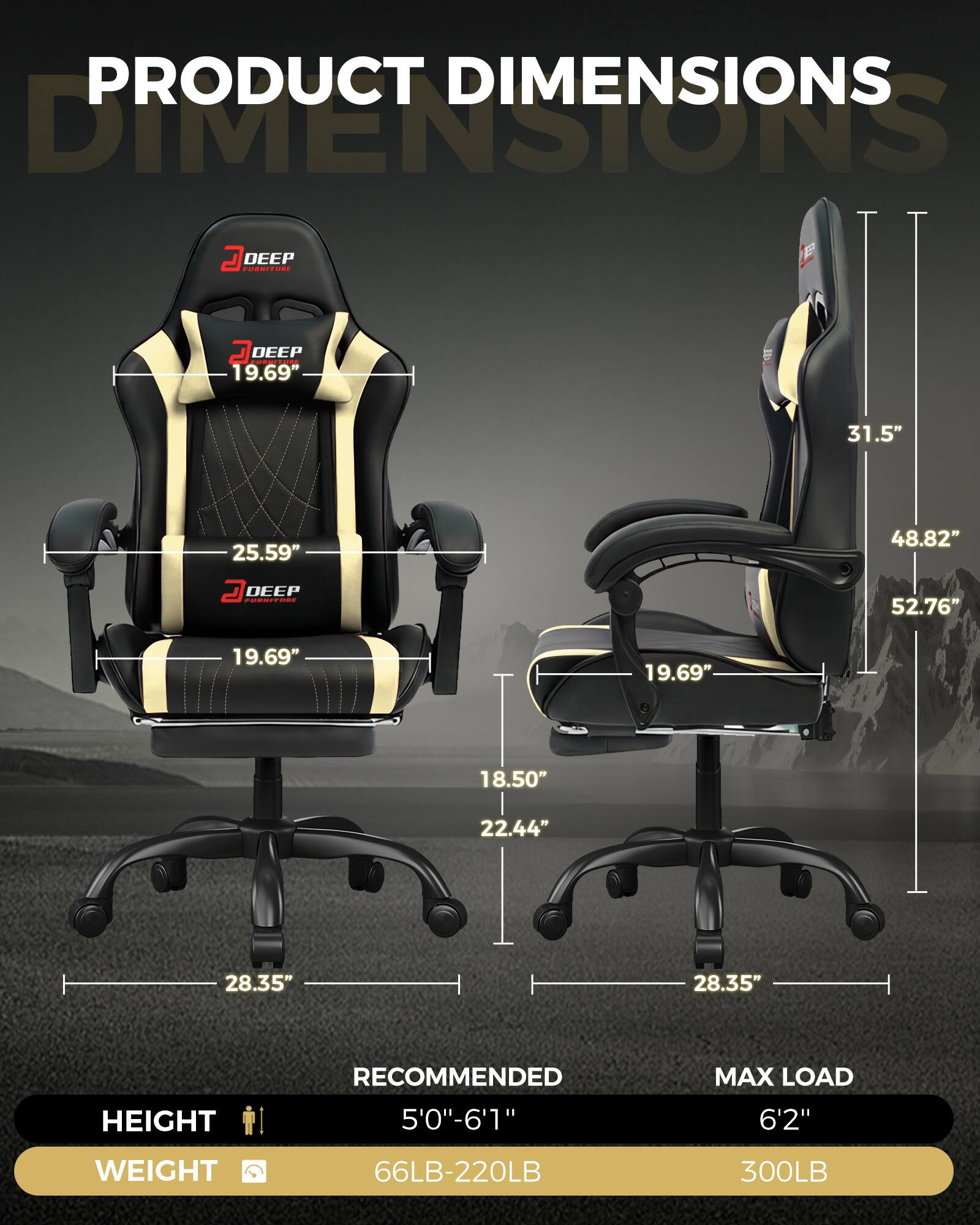 PRODUCT DIMENSIONS

DEEP FURNITURE

19.69"
25.59"
19.69"
31.5"
48.82"
52.76"
18.50"
22.44"
28.35"

HEIGHT
RECOMMENDED 5'0"-6'1"
MAX LOAD 6'2"

WEIGHT
66LB-220LB
300LB