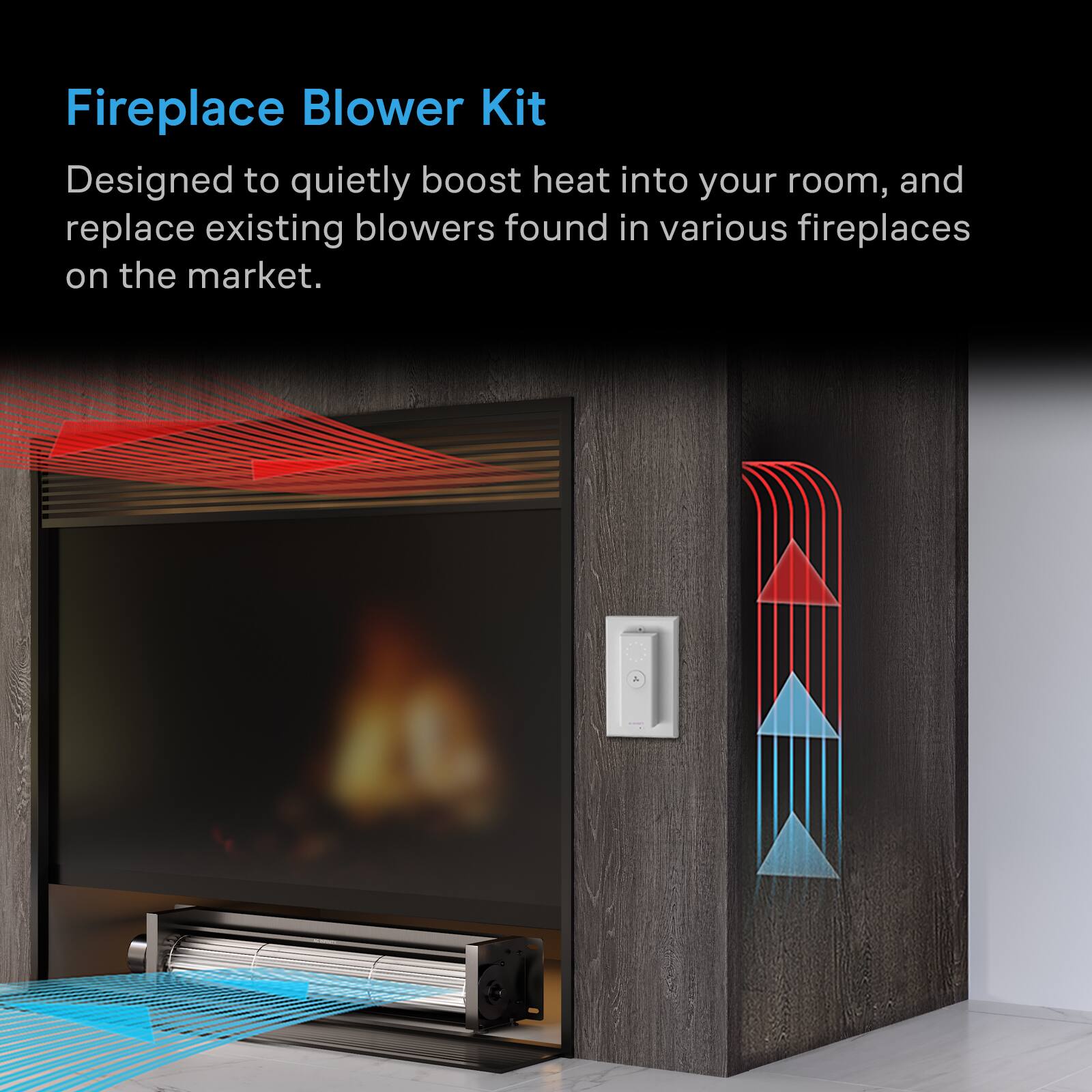 Fireplace Blower Kit  
Designed to quietly boost heat into your room, and replace existing blowers found in various fireplaces on the market.