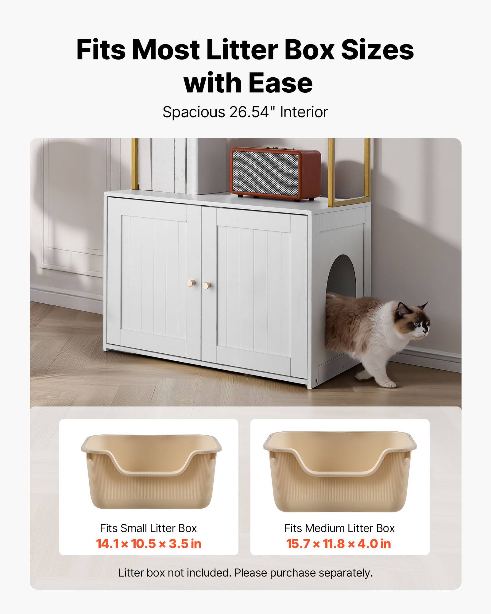 Fits Most Litter Box Sizes with Ease  
Spacious 26.54" Interior  

Fits Small Litter Box  
14.1 x 10.5 x 3.5 in  

Fits Medium Litter Box  
15.7 x 11.8 x 4.0 in  

Litter box not included. Please purchase separately.