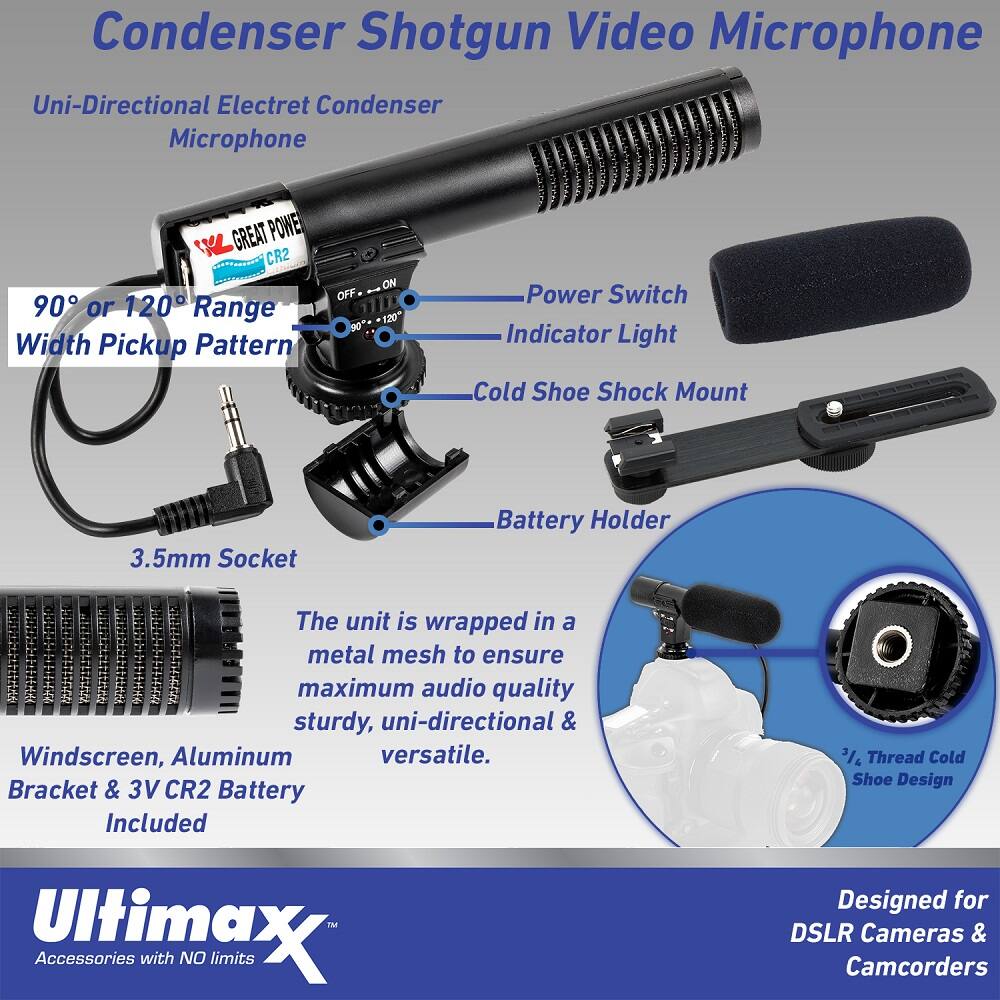 Condenser Shotgun Video Microphone  
Uni-Directional Electret Condenser Microphone  
GREAT POWER CR2  
90° or 120° Range Width Pickup Pattern  
OFF 90° ON 120°  
Power Switch Indicator Light  
Cold Shoe Shock Mount  
3.5mm Socket  
Battery Holder  

The unit is wrapped in a metal mesh to ensure maximum audio quality, sturdy, uni-directional & Windscreen, Aluminum versatile.  
Bracket & 3V CR2 Battery Included  
1M Ultimax Accessories with NO limits  
3/4" Thread Cold Shoe Design  
Designed for DSLR Cameras & Camcorders