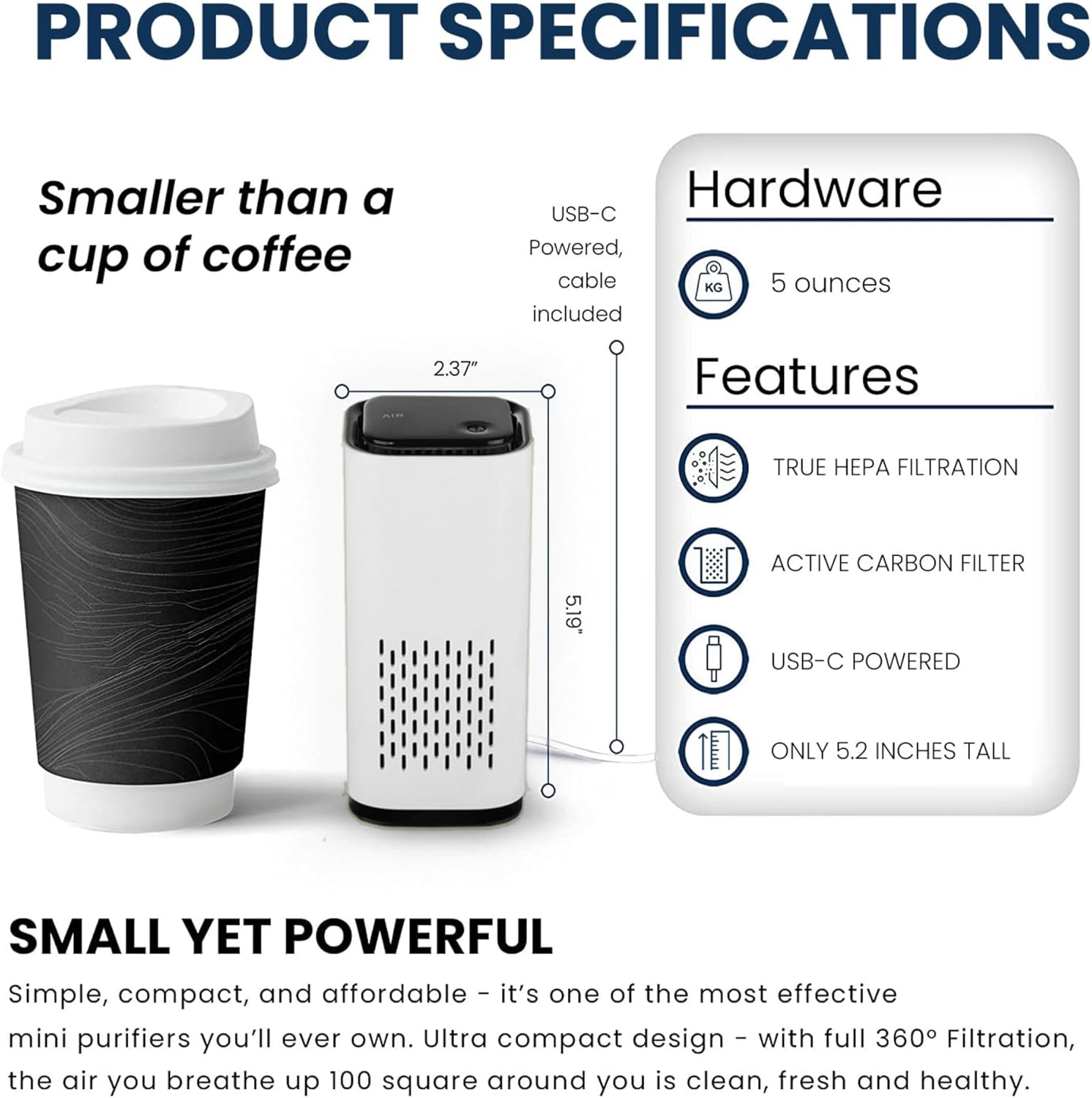 PRODUCT SPECIFICATIONS

Smaller than a cup of coffee

Hardware
USB-C Powered, cable 5 ounces included

Features
TRUE HEPA FILTRATION
ACTIVE CARBON FILTER
USB-C POWERED
ONLY 5.2 INCHES TALL

SMALL YET POWERFUL

Simple, compact, and affordable - it's one of the most effective mini purifiers you'll ever own. Ultra compact design - with full 360° Filtration, the air you breathe up 100 square around you is clean, fresh and healthy.