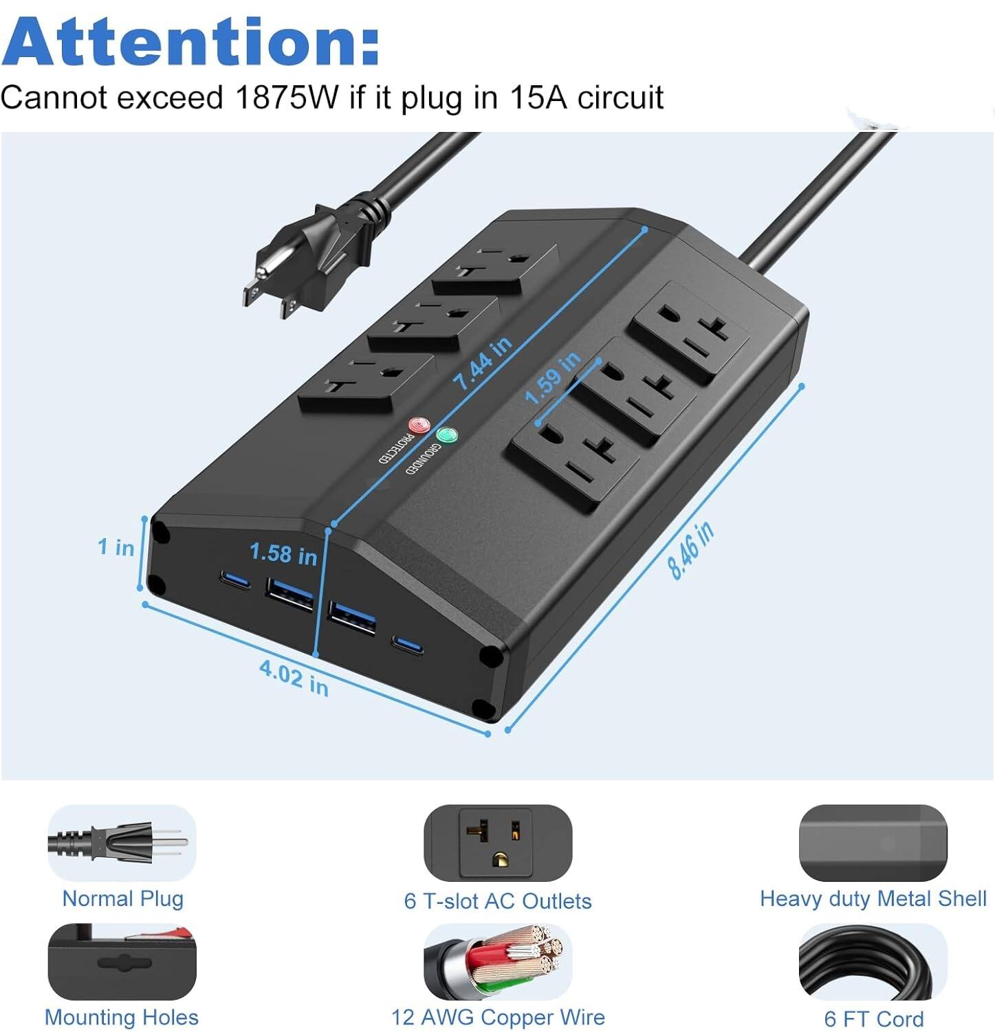 Attention: Cannot exceed 1875W if it plug in 15A circuit

1 in
1.58 in
1.59 in
4.02 in
7.44 in
8.46 in

Normal Plug
6 T-slot AC Outlets
Heavy duty Metal Shell
Mounting Holes
12 AWG Copper Wire
6 FT Cord