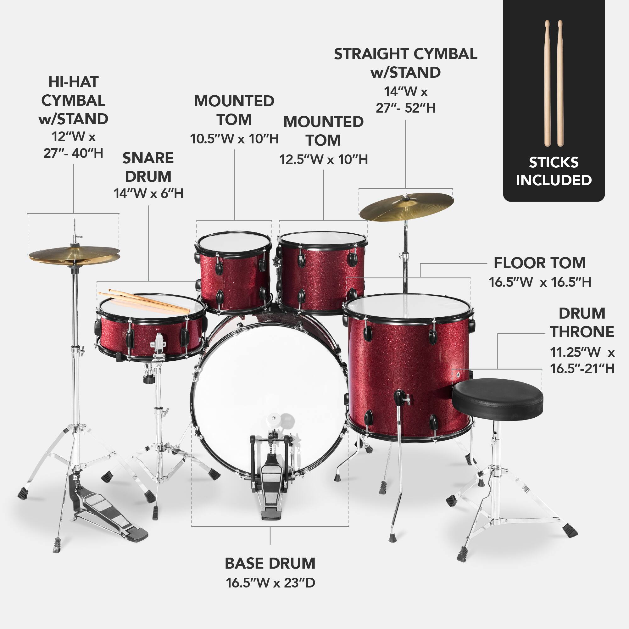 Here is the corrected and grouped text:

- **Straight Cymbal w/ Stand**: 14"W x 27"-52"H
- **Hi-Hat w/ Stand**: 12"W x 10.5"W x 10"H
- **Mounted Cymbal**: 12"W x 10.5"W x 10"H
- **Snare Drum**: 12.5"W x 6"H
- **Floor Tom**: 16.5"W x 16.5"H
- **Drum Throne**: 11.25"W x 16.5"-21"H
- **Base Drum**: 16.5"W x 23"D
- **Sticks**: Included