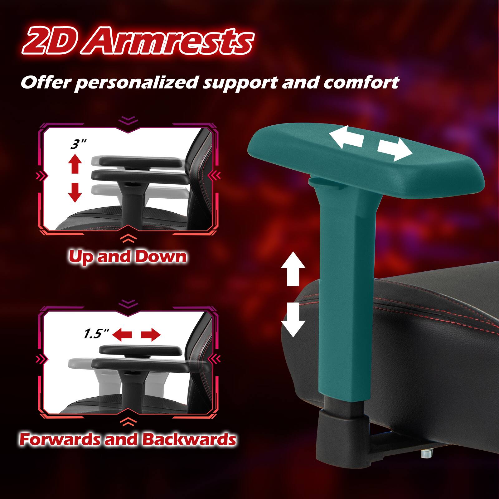 2D Armrests Offer personalized support and comfort

3" Up and Down

1.5" Forwards and Backwards
