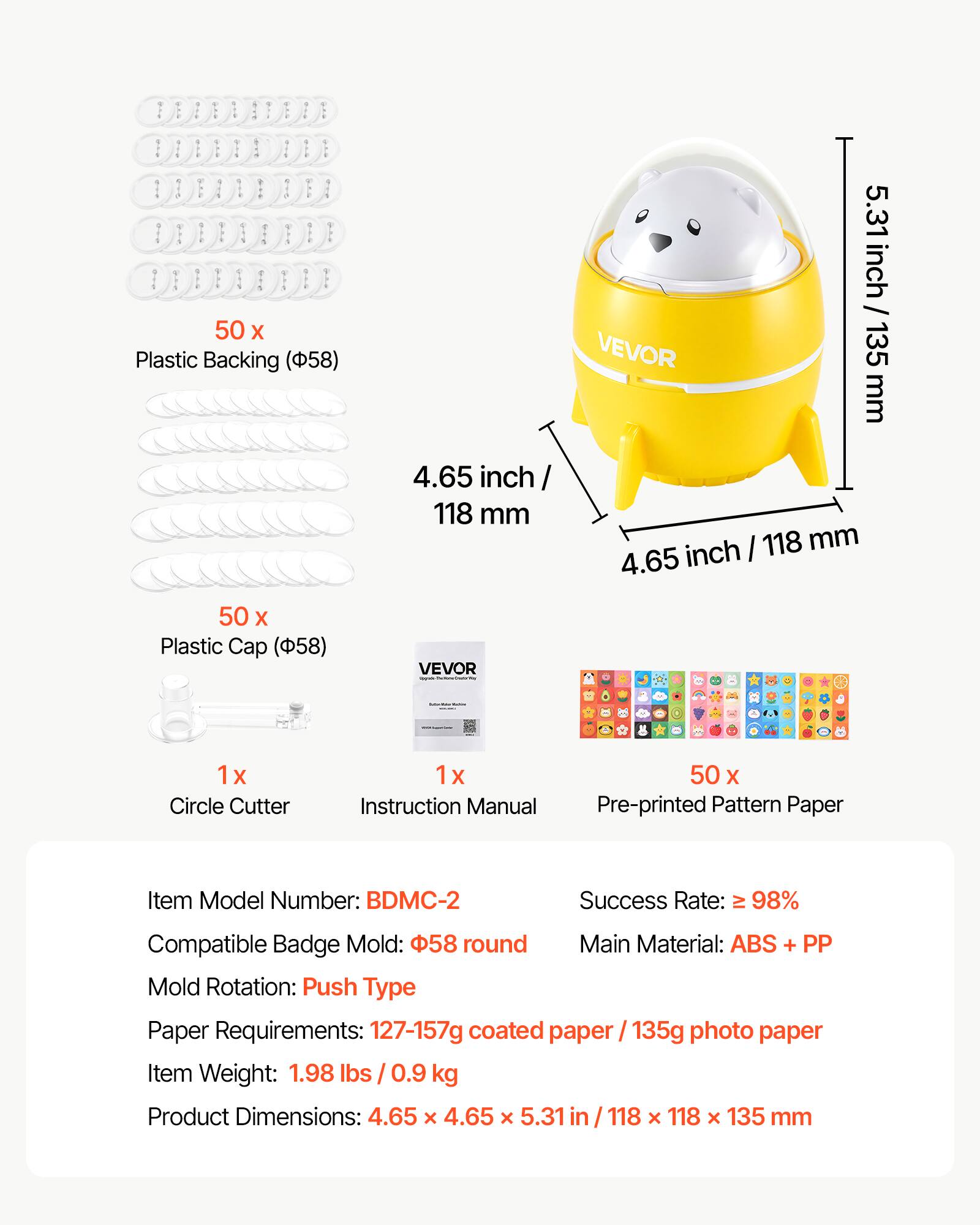 50 x Plastic Backing (58) VEVOR 5.31 inch / 135 mm 4.65 inch 118 mm  
50 x Plastic Cap (58) VEVOR  
1 x Circle Cutter  
1 x Instruction Manual  
50 x Pre-printed Pattern Paper  

Item Model Number: BDMC-2  
Success Rate: ≥ 98%  
Compatible Badge Mold: 58 round  
Main Material: ABS + PP  
Mold Rotation: Push Type  
Paper Requirements: 127-157g coated paper / 135g photo paper  
Item Weight: 1.98 lbs / 0.9 kg  
Product Dimensions: 4.65 x 4.65 x 5.31 in / 118 x 118 x 135 mm