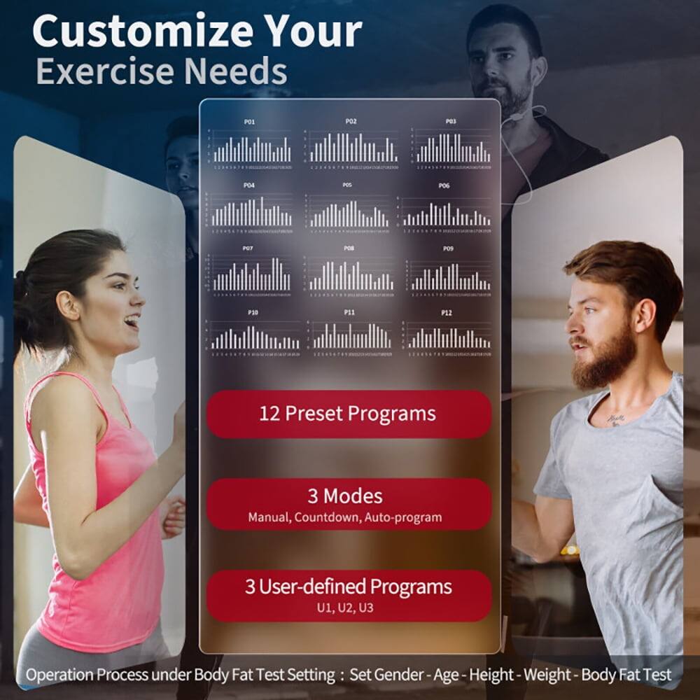 Customize Your Exercise Needs

12 Preset Programs
3 Modes: Manual, Countdown, Auto-program
3 User-defined Programs: U1, U2, U3

Operation Process under Body Fat Test Setting: Set Gender - Age - Height - Weight - Body Fat Test