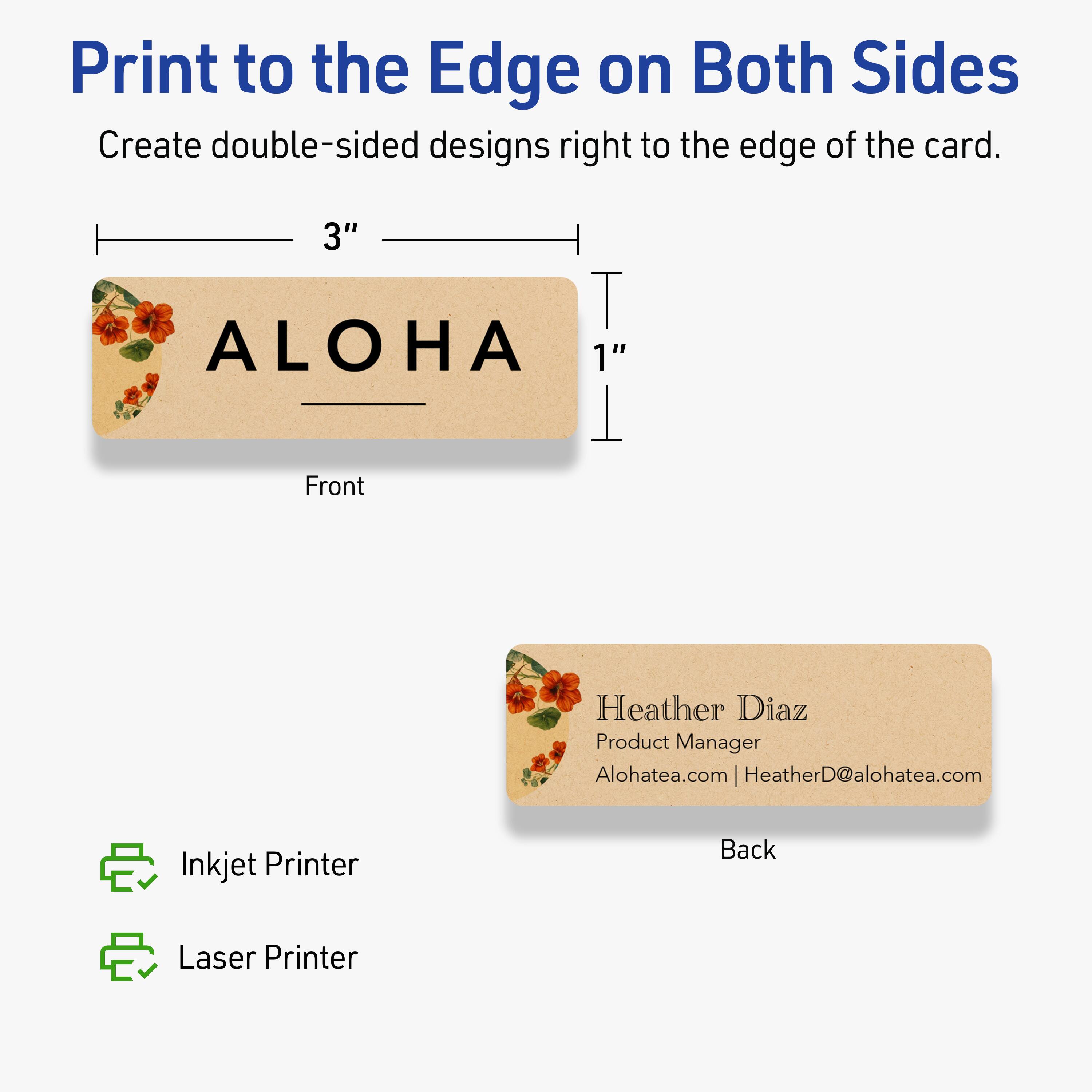 Print to the Edge on Both Sides

Create double-sided designs right to the edge of the card.

Front
3" x 1"

ALOHA

Back

Heather Diaz  
Product Manager  
Alohatea.com | HeatherD@alohatea.com

Inkjet Printer  
Laser Printer