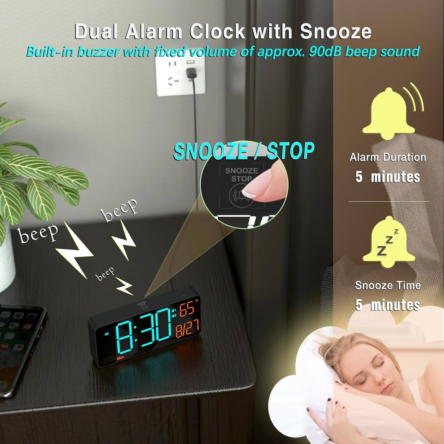 Dual Alarm Clock with Snooze  
Built-in buzzer with fixed volume of approx. 90dB beep sound  

SNOOZE / STOP  

Alarm Duration: 5 minutes  
Snooze Time: 5 minutes  

8:30  
8/27  
Mon