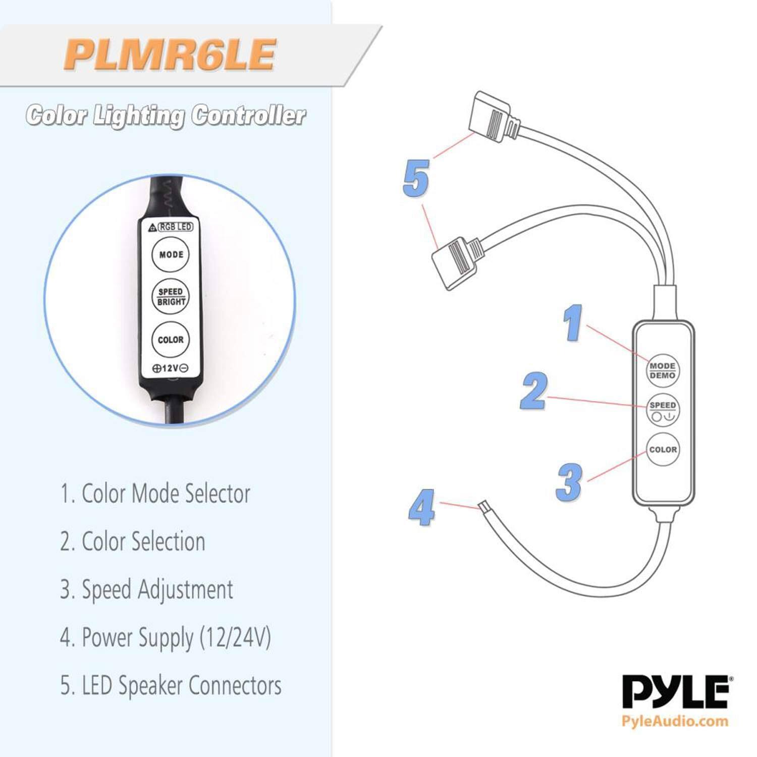 PLMR6LE Color Lighting Controller 5 1RC8 LED MODE SPEED BRIGHT COLOR 12VO 2 1 MODE DEMO SPEED 1. Color Mode Selector 2. Color Selection 4 3 COLOR 3. Speed Adjustment 4. Power Supply (12/24V) 5. LED Speaker Connectors PYLE PyleAudio.com
