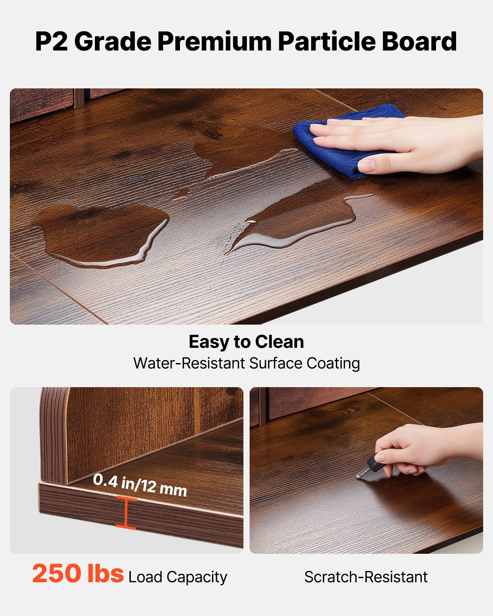 P2 Grade Premium Particle Board

- Easy to Clean
  - Water-Resistant Surface Coating

- 0.4 in/12 mm

- 250 lbs Load Capacity

- Scratch-Resistant