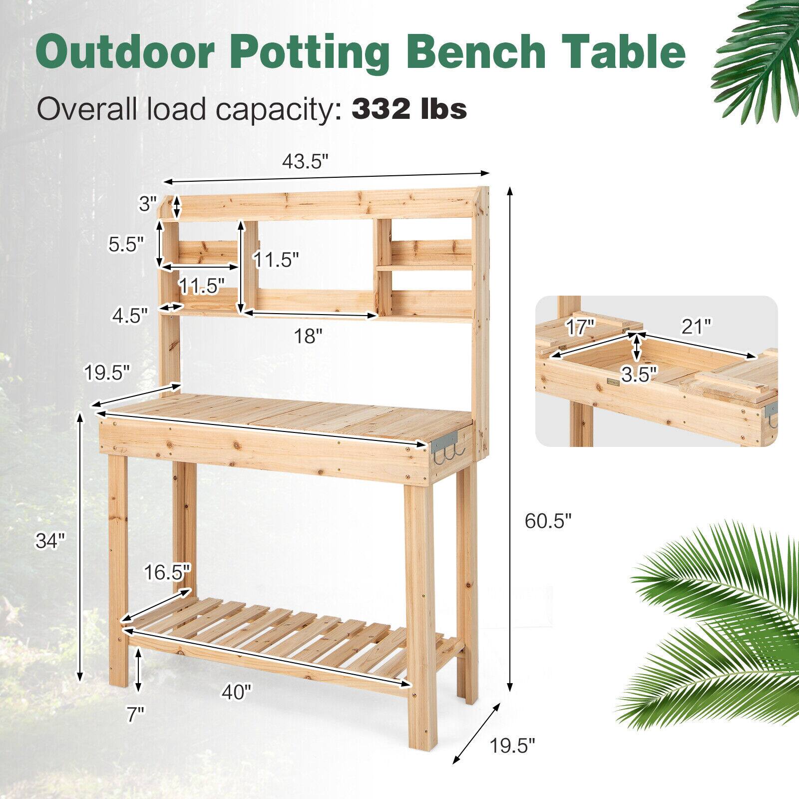 Outdoor Potting Bench Table  
Overall load capacity: 332 lbs  

- 43.5" (length of the table)  
- 34" (height from the ground to the top of the table)  
- 16.5" (depth of the table)  
- 40" (width of the table)  
- 19.5" (height of the shelf)  
- 7" (height of the legs)  
- 19.5" (height of the legs from the ground to the shelf)  
- 60.5" (total height of the table)  

Shelf dimensions:  
- 17" (width)  
- 21" (length)  
- 3.5" (depth)