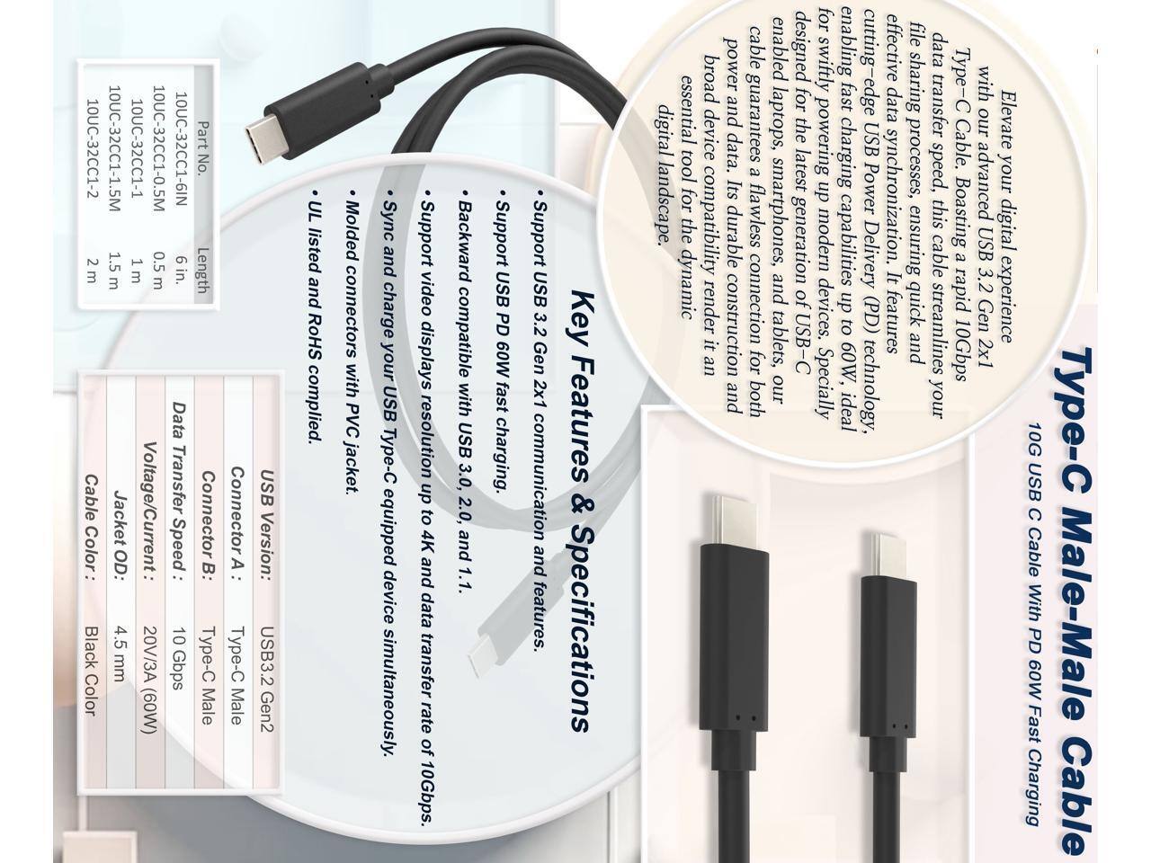 10UC-32CC1-2 2m Cable  
Color: Black  
Part No. 10UC-32CC1-1.5M 10UC-32CC1-1 10UC-32CC1-0.5M 10UC-32CC1-6IN  
Length: 1.5m 0.5m 6in.  

Data Transfer Speed: 10 Gbps  
Voltage/Current: 20V/3A  
Connector: Type-C Male  
Jacket OD: 4.5 mm  
Type: USB3.2 Gen2  
UL listed and RoHS compliant.  

Molded connectors with PVC jacket.  
Sync and charge your USB Type-C equipped device simultaneously.  
Support video displays resolution up to 4K and data transfer rate of 10Gbps.  
Backward compatible with USB 3.0, 2.0, and 1.1.  
Support USB PD 60W fast charging.  
Support USB 3.2 Gen 2x1 communication and features.  

Key Features & Specifications:  
- UL listed and RoHS compliant.  
- Molded connectors