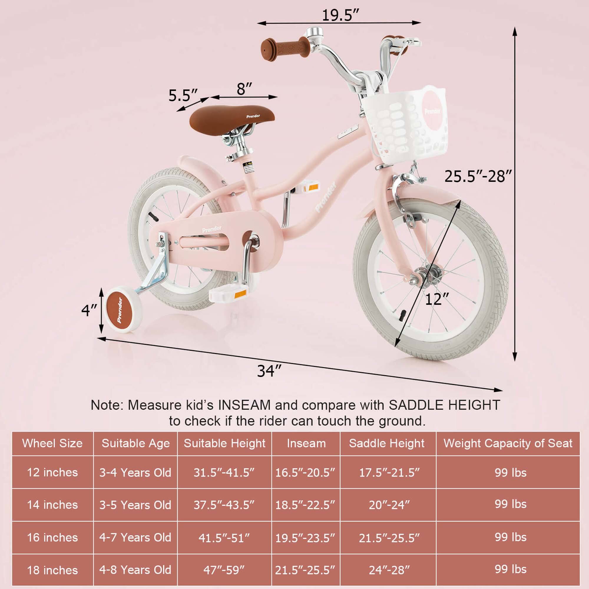 19.5"  
5.5"  
8"  
25.5"-28"  
4"  
12"  
34"  

Note: Measure kid's INSEAM and compare with SADDLE HEIGHT to check if the rider can touch the ground.

Wheel Size | Suitable Age | Suitable Height | Inseam | Saddle Height | Weight Capacity of Seat
--- | --- | --- | --- | --- | ---
12 inches | 3-4 Years Old | 31.5"-41.5" | 16.5"-20.5" | 17.5"-21.5" | 99 lbs
14 inches | 3-5 Years Old | 37.5"-43.5" | 18.5"-22.5" | 20"-24" | 99 lbs
16 inches | 4-7 Years Old | 41.5"-51" | 19.5"-23.5" | 21.5"-25.5" | 99 lbs
18 inches | 4-8 Years Old | 47