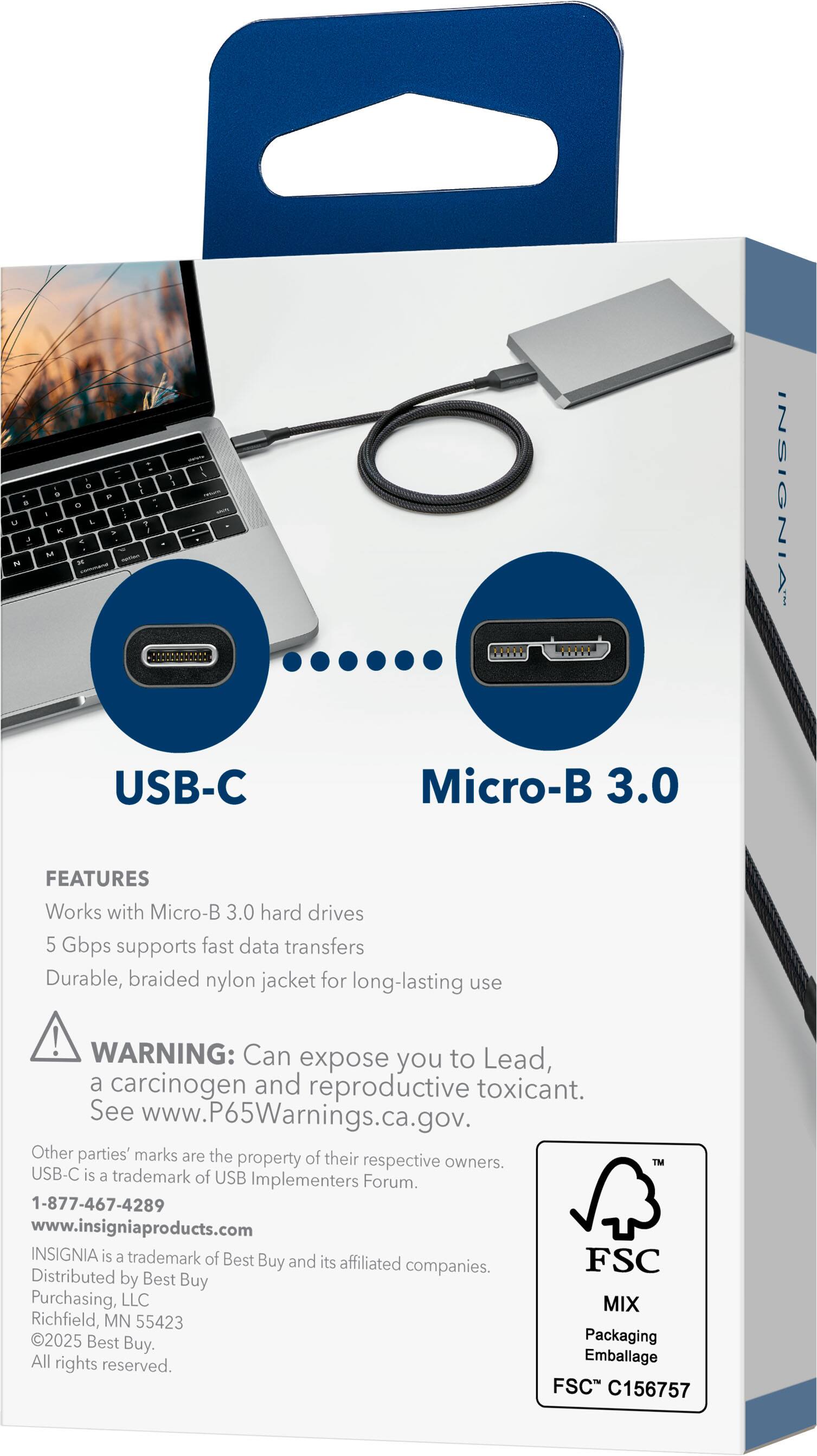 **USB-C Micro-B 3.0**

**FEATURES**
- Works with Micro-B 3.0 hard drives
- 5 Gbps supports fast data transfers
- Durable, braided nylon jacket for long-lasting use

**WARNING:** Can expose you to Lead, a carcinogen and reproductive toxicant. See www.P65Warnings.ca.gov.

Other parties' marks are the property of their respective owners. USB-C is a trademark of USB Implementers Forum.

**INSIGNIA** is a trademark of Best Buy and its affiliated companies. Distributed by Best Buy Purchasing, LLC, Richfield, MN 55423. ©2025 Best Buy. Packaging All rights reserved.

**Contact Information**
- 1-877-467-4289
- www.insigniaproducts.com

**FSC MIX**
- Packaging
- Emballage
- FSC C156757