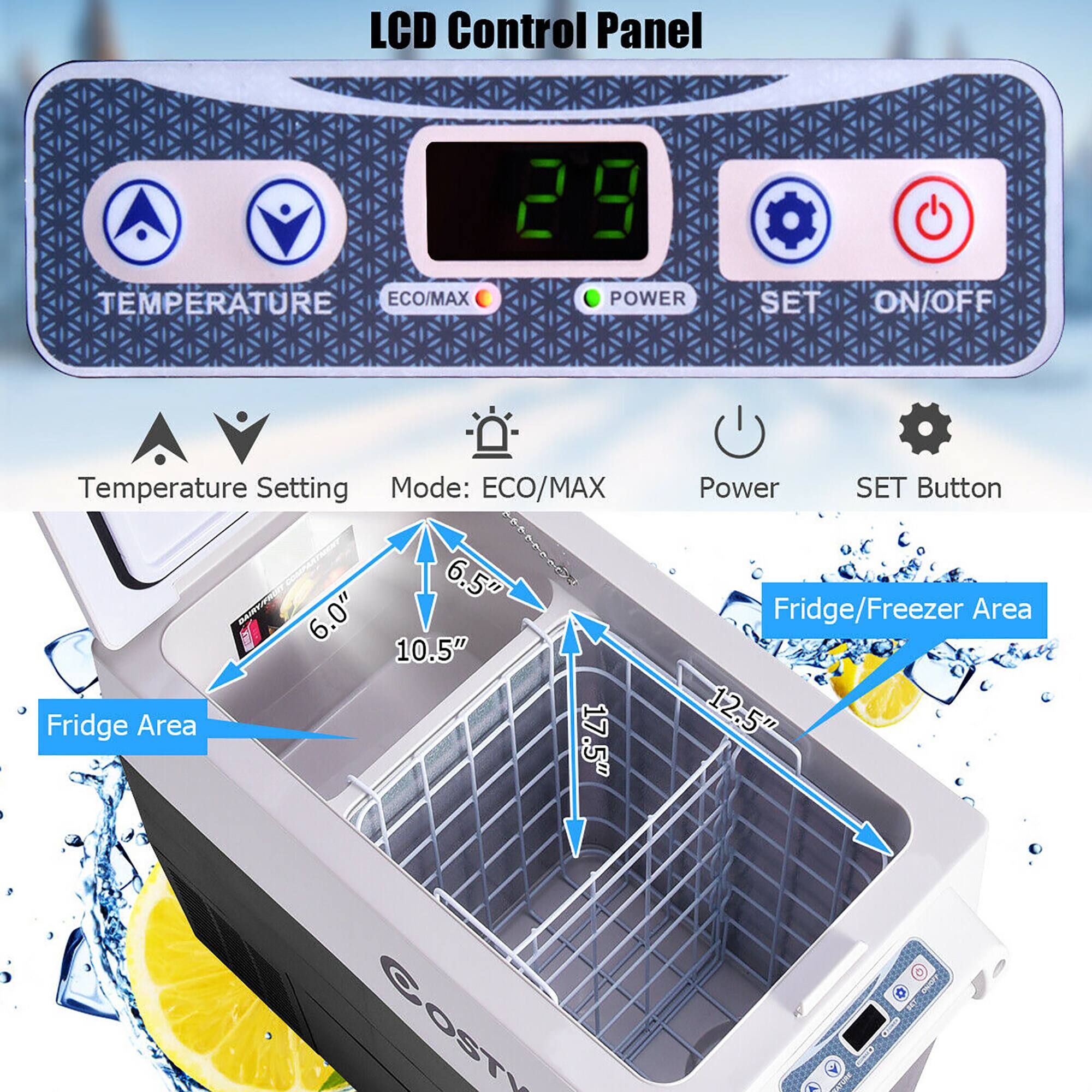 LCD Control Panel:

* Temperature: ECO/MAX
* Power: SET ON/OFF
* Temperature Setting Mode: ECO/MAX
* Size: 6.5" x 6.0" x 10.5"
* Fridge Area: 17.5"
* Power SET Button: Fridge/Freezer Area 12.5"
* Costy: LCD Control Panel