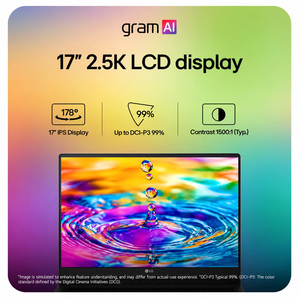 gram AI

17" 2.5K LCD display

178°
17" IPS Display

99%
Up to DCI-P3 99%

Contrast 1500:1 (Typ.)

*Image is simulated to enhance feature understanding, and may differ from actual-use experience. *DCI-P3 Typical 99%. (DCI-P3: The color standard defined by the Digital Cinema Initiatives (DCI)).