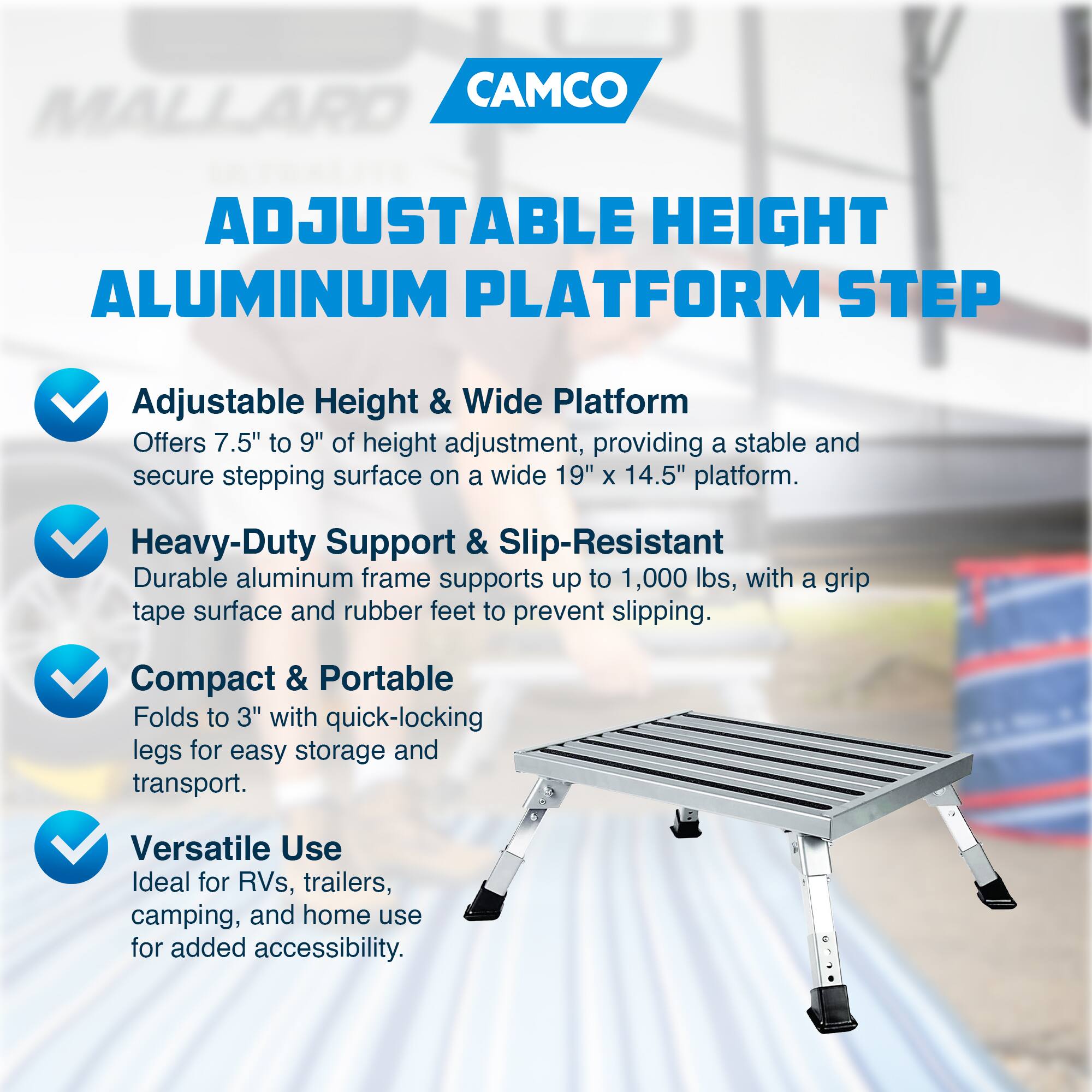 CAMCO ADJUSTABLE HEIGHT ALUMINUM PLATFORM STEP

Adjustable Height & Wide Platform  
Offers 7.5" to 9" of height adjustment, providing a stable and secure stepping surface on a wide 19" x 14.5" platform.

Heavy-Duty Support & Slip-Resistant  
Durable aluminum frame supports up to 1,000 lbs, with a grip tape surface and rubber feet to prevent slipping.

Compact & Portable  
Folds to 3" with quick-locking legs for easy storage and transport.

Versatile Use  
Ideal for RVs, trailers, camping, and home use for added accessibility.
