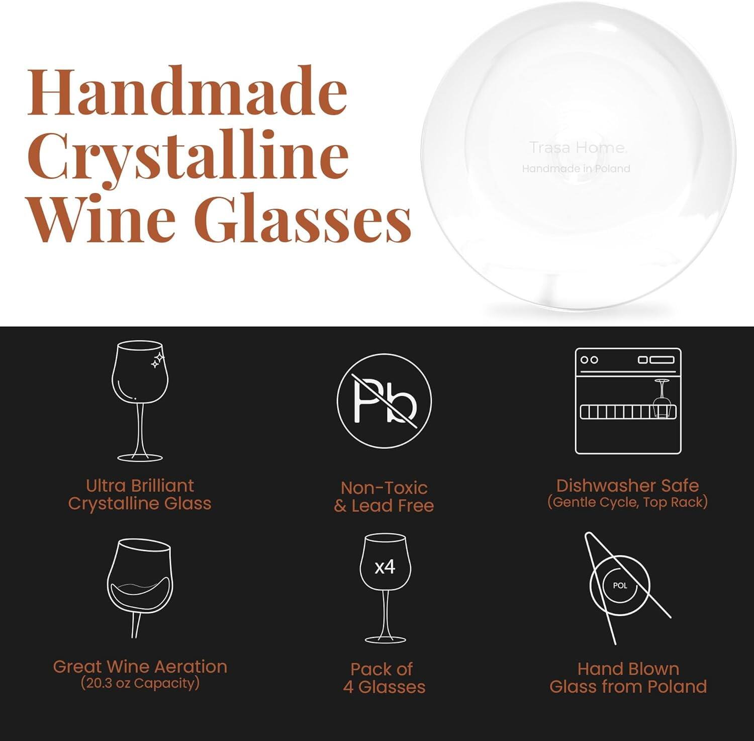 Handmade Crystalline Wine Glasses

Trasa Home
Handmade in Poland

- Ultra Brilliant Crystalline Glass
- Non-Toxic & Lead Free
- Great Wine Aeration (20.3 oz Capacity)
- Pack of 4 Glasses
- Dishwasher Safe (Gentle Cycle, Top Rack)
- Hand Blown Glass from Poland