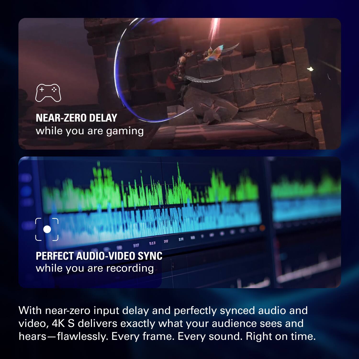 NEAR-ZERO DELAY  
while you are gaming

PERFECT AUDIO-VIDEO SYNC  
while you are recording

With near-zero input delay and perfectly synced audio and video, 4K S delivers exactly what your audience sees and hears—flawlessly. Every frame. Every sound. Right on time.