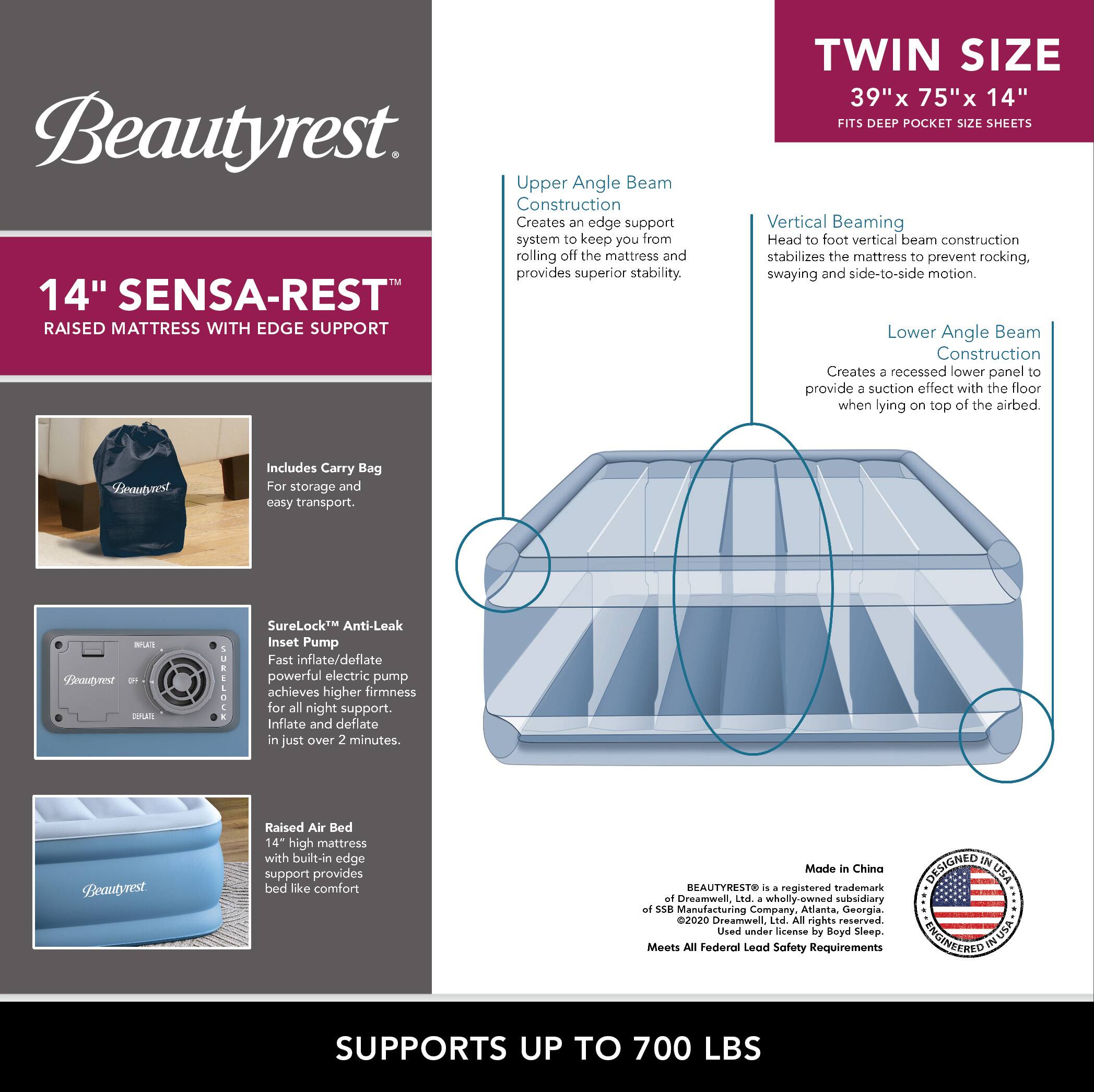 **Beautyrest**

**14" SENSAR-REST™ RAISED MATTRESS WITH EDGE SUPPORT**

- **Upper Angle Beam Construction**  
  Creates an edge support system to keep you from rolling off the mattress and provides superior stability.

- **Vertical Beaming**  
  Head to foot vertical beam construction stabilizes the mattress to prevent rocking, swaying and side-to-side motion.

- **Lower Angle Beam Construction**  
  Creates a recessed lower panel to provide a suction effect with the floor when lying on top of the airbed.

- **Includes Carry Bag**  
  For storage and easy transport.

- **SureLock™ Anti-Leak Inset Pump**  
  Fast inflate/deflate powerful electric pump achieves higher firmness for all night support. Inflate and deflate in just over 2 minutes.

- **Raised Air Bed**  
  14" high mattress with built-in edge support provides bed like comfort.

**TWIN SIZE**  
39" x 75" x 14"  
FITS DEEP POCKET SIZE SHEETS

**SUPPORTS UP TO 700 LBS**

**Made in China**

**BEAUTYREST®** is a registered trademark of Dreamwell, Ltd.,