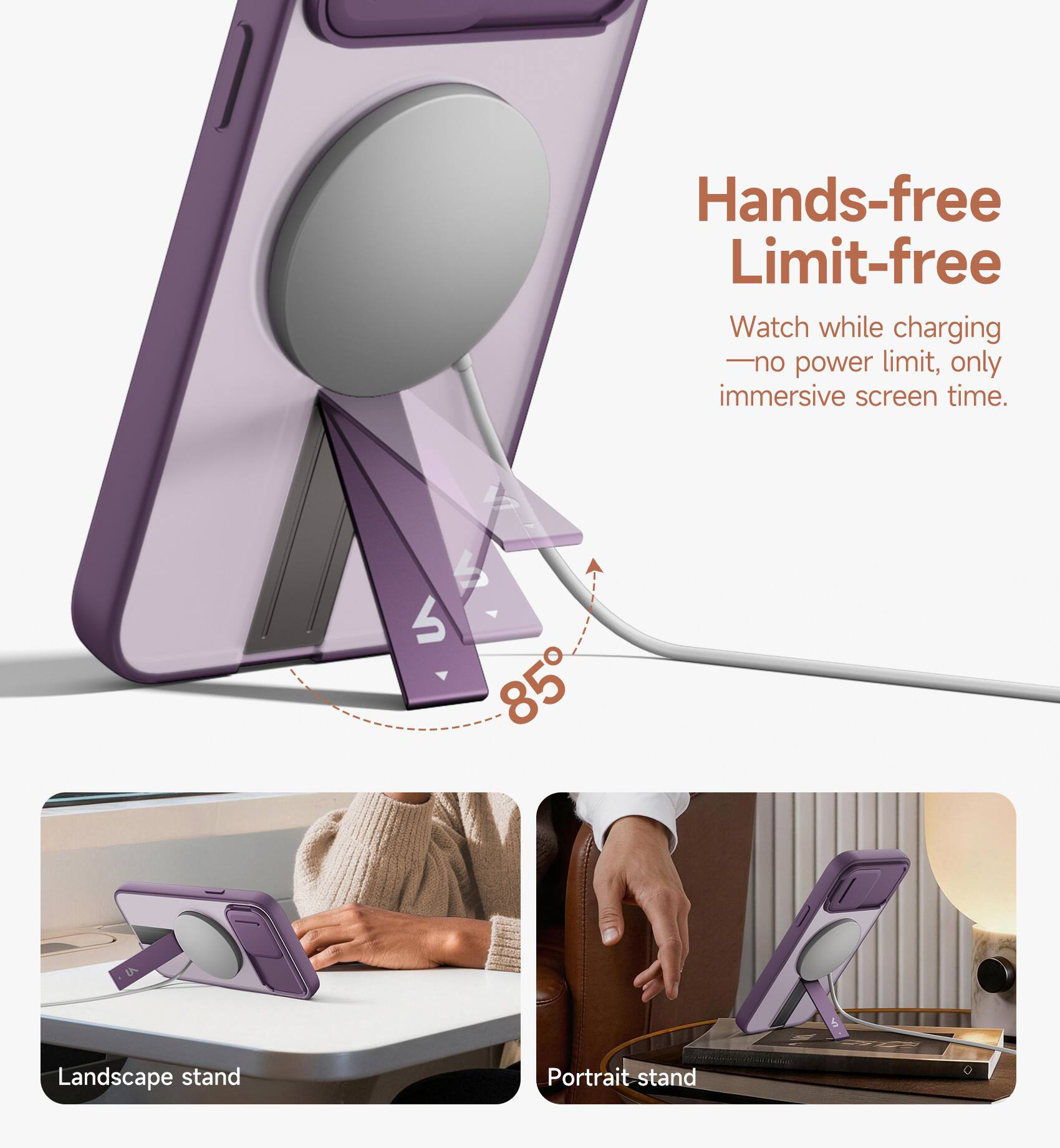 Hands-free Limit-free  
Watch while charging - no power limit, only immersive screen time.  
4 85 Landscape stand Portrait stand