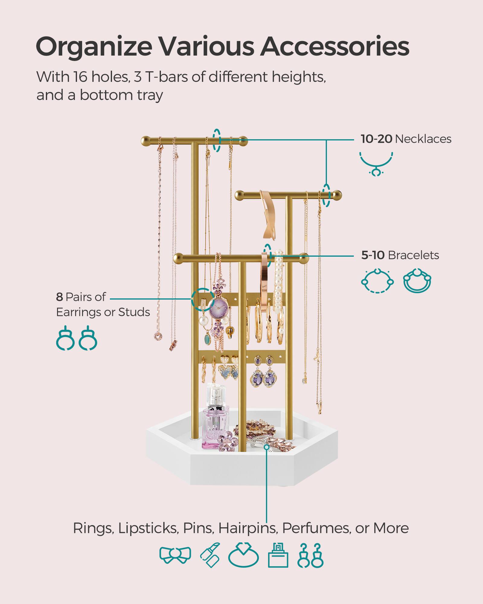 Organize Various Accessories With 16 holes, 3 T-bars of different heights, and a bottom tray

10-20 Necklaces

5-10 Bracelets

8 Pairs of Earrings or Studs

Rings, Lipsticks, Pins, Hairpins, Perfumes, or More
