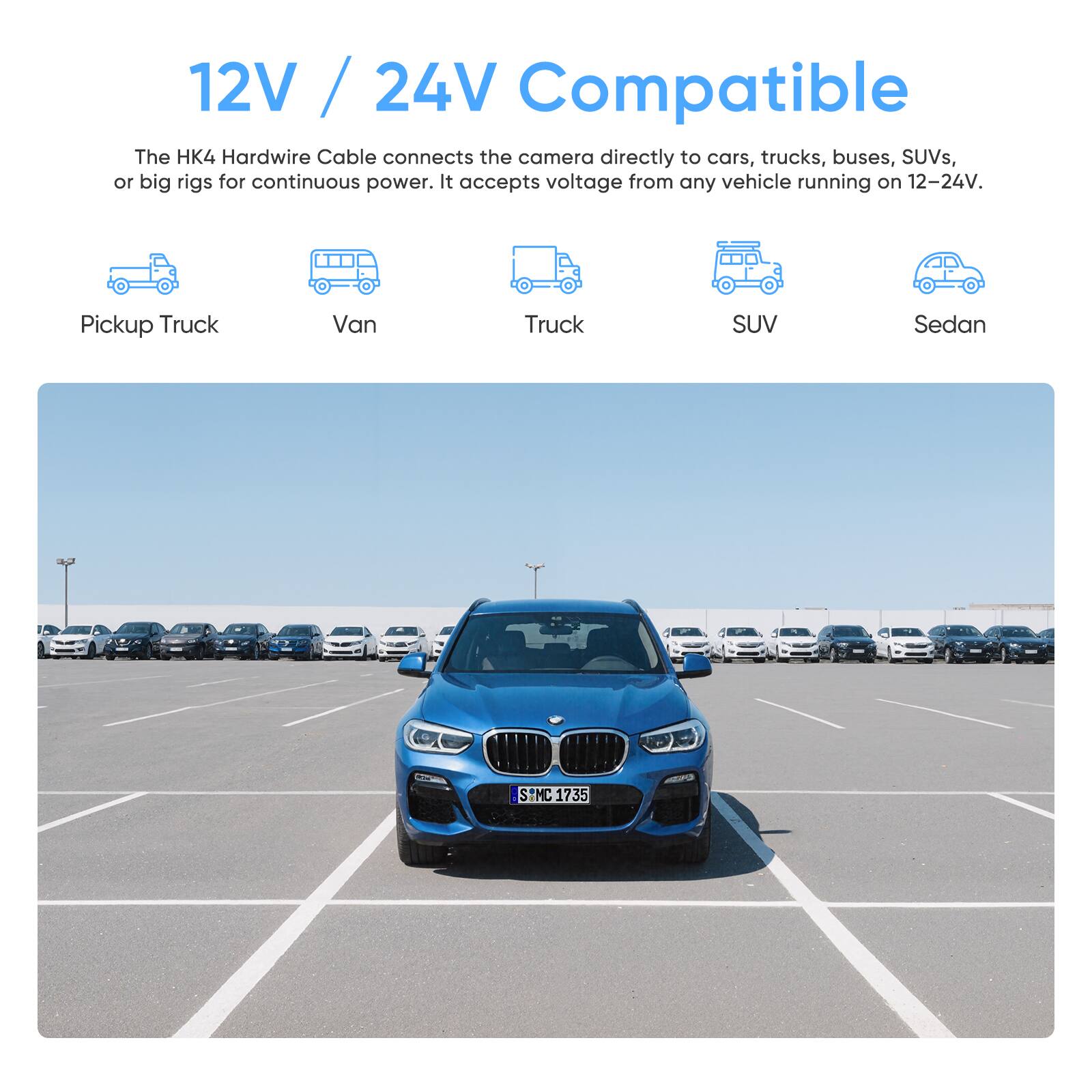 12V / 24V Compatible

The HK4 Hardwire Cable connects the camera directly to cars, trucks, buses, SUVs, or big rigs for continuous power. It accepts voltage from any vehicle running on 12-24V.

- Pickup Truck
- Van
- Truck
- SUV
- Sedan

MC 1735