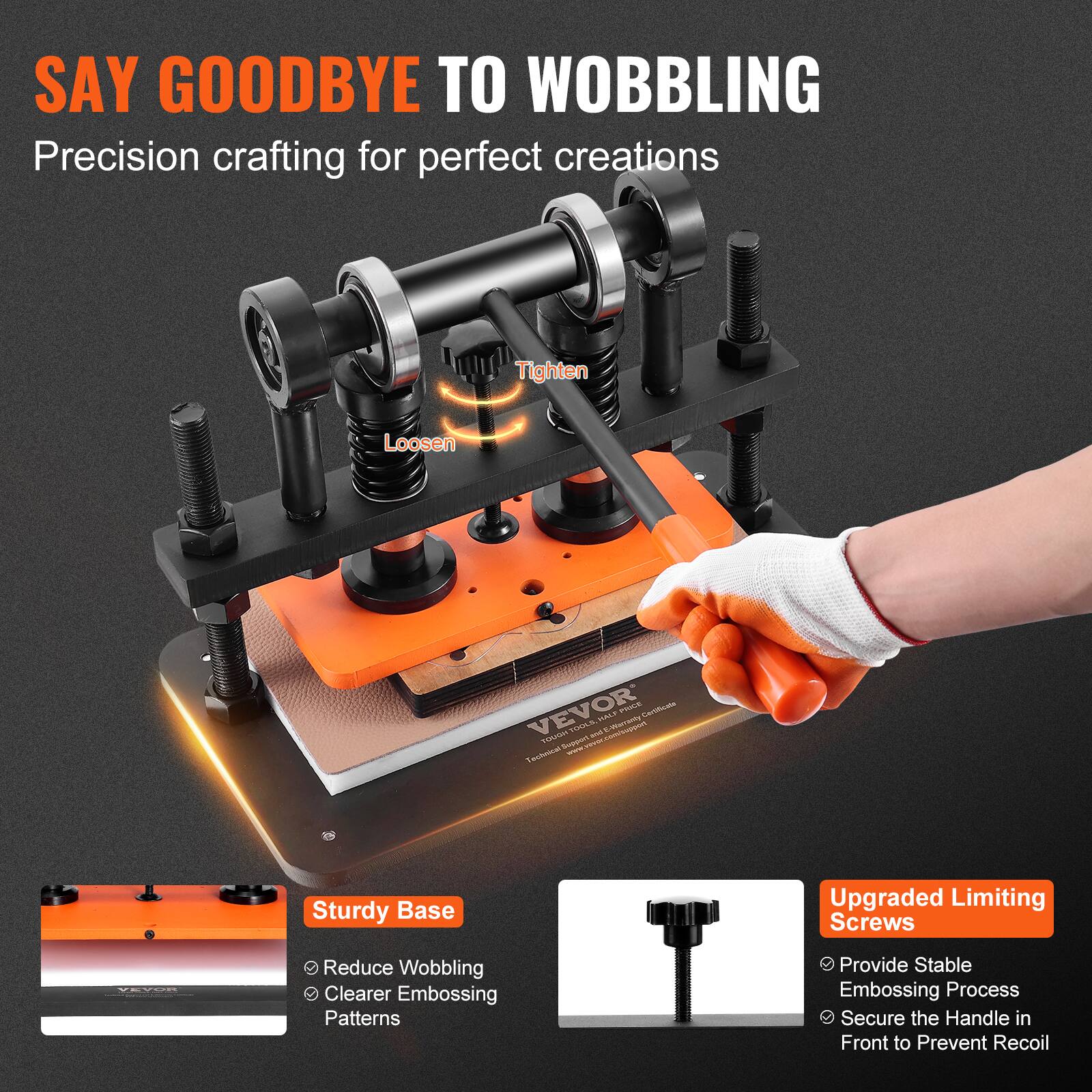 SAY GOODBYE TO WOBBLING  
Precision crafting for perfect creations

Tighten  
Loosen

VEVOR HALF PRICE Cartificate TOUGH TOOLS and E-Warcanby  
Technical Support www.vaver.com/suppart

Sturdy Base  
- Reduce Wobbling  
- Clearer Embossing Patterns

Upgraded Limiting Screws  
- Provide Stable Embossing Process  
- Secure the Handle in Front to Prevent Recoil