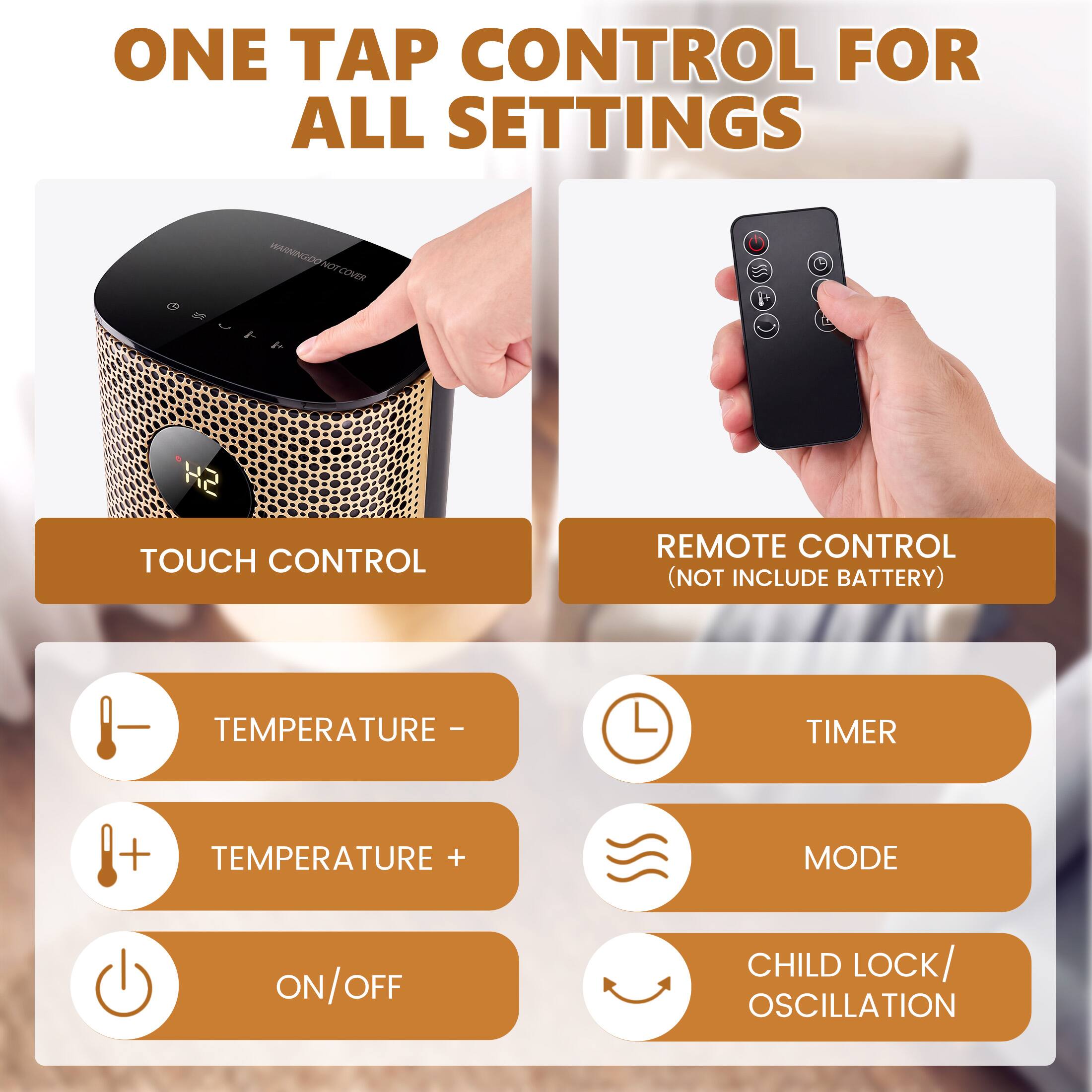 ONE TAP CONTROL FOR ALL SETTINGS

TOUCH CONTROL

REMOTE CONTROL (NOT INCLUDE BATTERY)

TEMPERATURE -
TEMPERATURE +
TIMER
MODE
ON/OFF
CHILD LOCK/ OSCILLATION