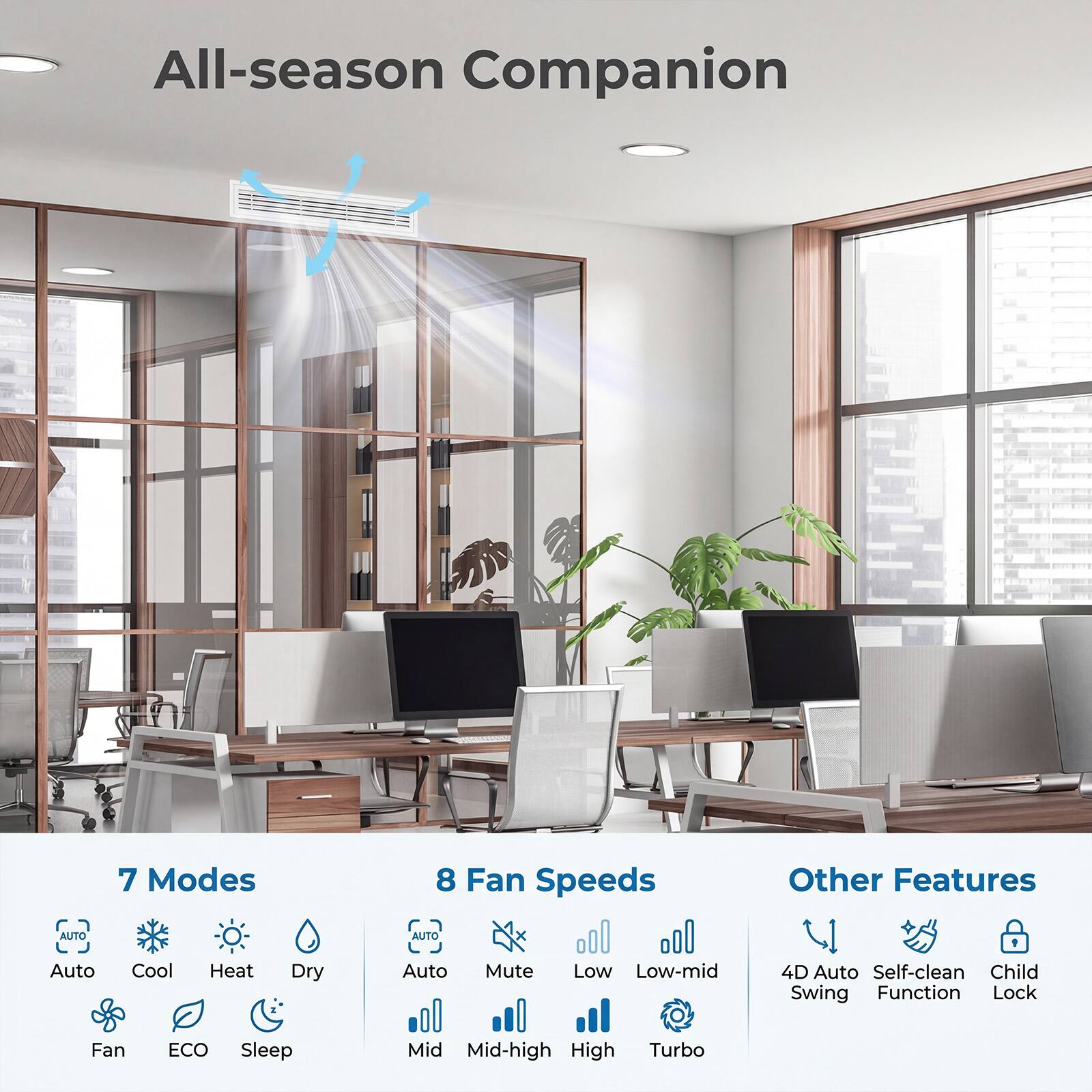 All-season Companion

7 Modes
- Auto
- Cool
- Heat
- Dry
- Fan
- ECO
- Sleep

8 Fan Speeds
- Auto
- Mute
- Low
- Low-mid
- Mid
- Mid-high
- High
- Turbo

Other Features
- 4D Auto Swing
- Self-clean Function
- Child Lock