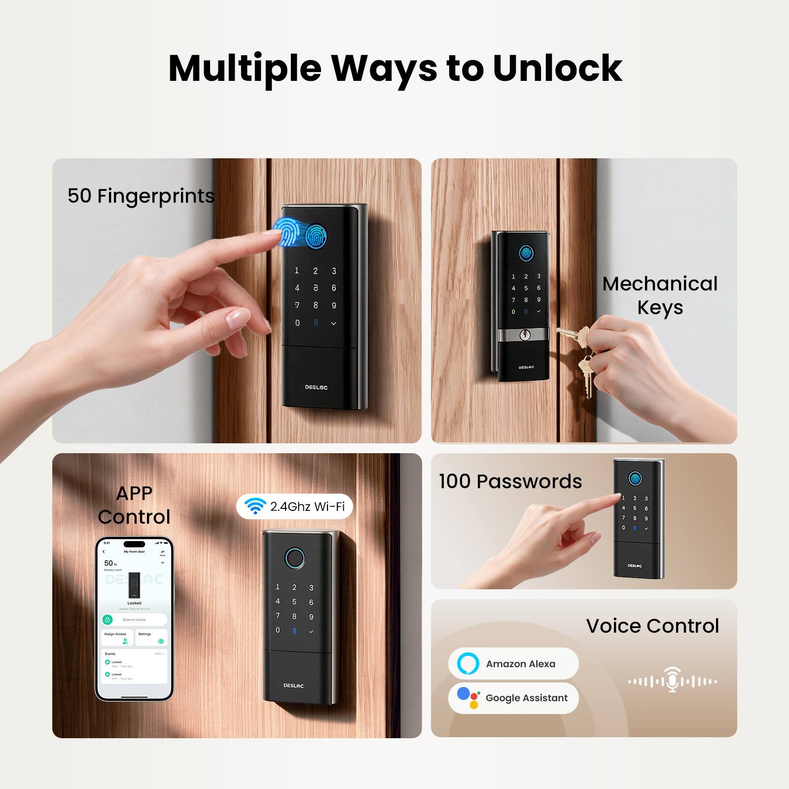 Multiple Ways to Unlock

50 Fingerprints
1 2 3
4 5 6
7 8 9
0

Mechanical Keys

APP Control
2.4Ghz Wi-Fi

100 Passwords
1 2 3
4 5 6
7 8 9
0

Voice Control
Amazon Alexa
Google Assistant