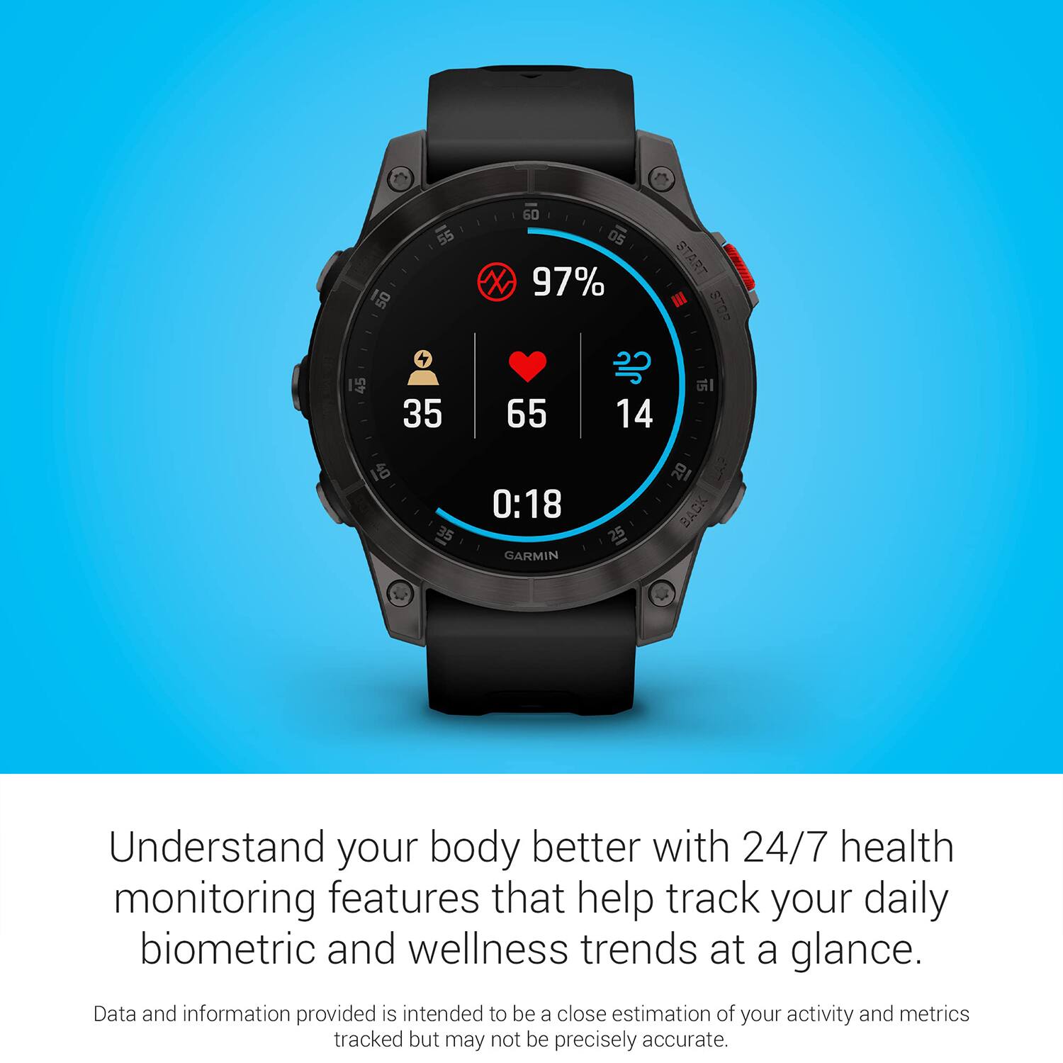 50 55 60 05 X 97% START III 3TP 45 4 35 65 14 1 35 0:18 GARMIN 25 I8 BACK

Understand your body better with 24/7 health monitoring features that help track your daily biometric and wellness trends at a glance.

Data and information provided is intended to be a close estimation of your activity and metrics tracked but may not be precisely accurate.