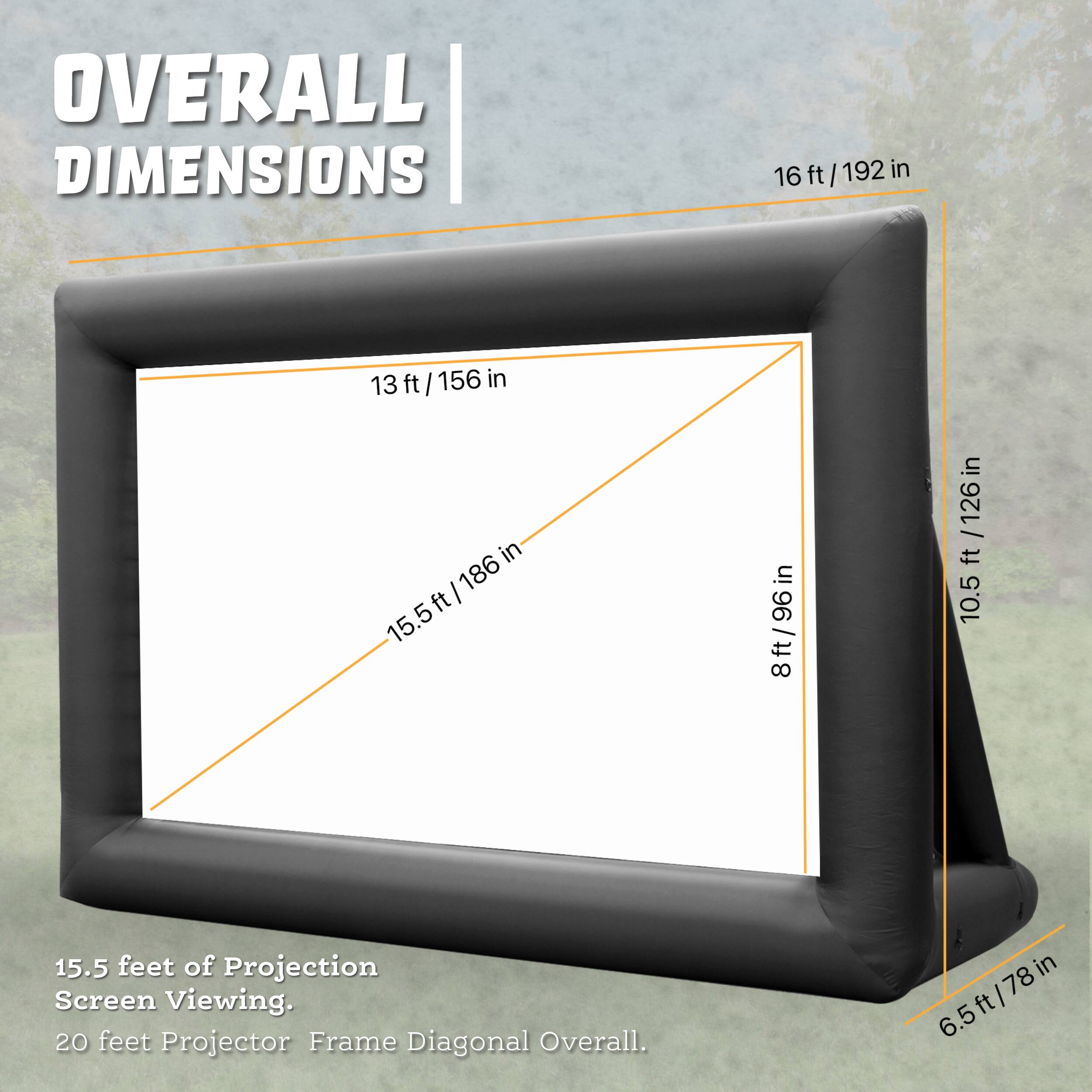 OVERALL DIMENSIONS
16 ft / 192 in
13 ft/156 in
15.5ft/186 in
8ft/96 in
10.5 ft/126 in
15.5 feet of Projection Screen Viewing.
20 feet Projector Frame Diagonal Overall.
6.5ft/78 in