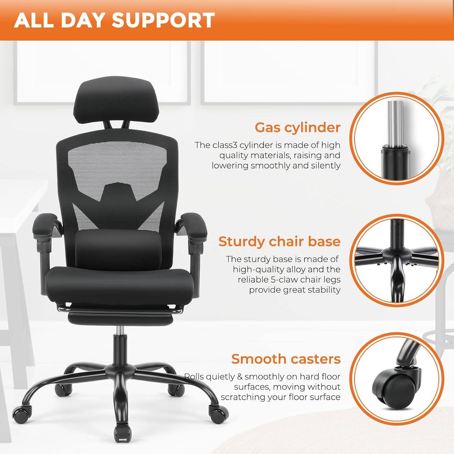 ALL DAY SUPPORT

Gas cylinder
The class3 cylinder is made of high quality materials, raising and lowering smoothly and silently

Sturdy chair base
The sturdy base is made of high-quality alloy and the reliable 5-claw chair legs provide great stability

Smooth casters
Rolls quietly & smoothly on hard floor surfaces, moving without scratching your floor surface