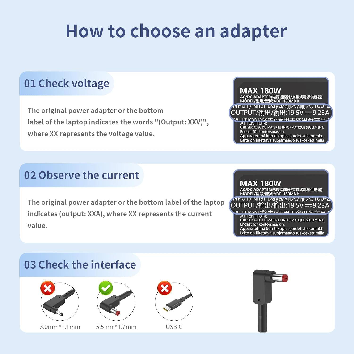 How to choose an adapter

01 Check voltage
MAX 180W AC/DC
The original power adapter or the bottom label of the laptop indicates the words "(Output: XXV)", where XX represents the voltage value.
ATTENTION: UTILISER AVEC DU MATERIEL INFORMATIQUE SEULEMENT. Endast för kontorsmaskin. Apparatet må kun tikoples jordet stikkontakt. Laite on liitettava suojamaadoituskoskettimilla

02 Observe the current
MAX 180W AC/DC ADAPTER 180MB
The original power adapter or the bottom label of the laptop OUTPUT indicates (output: ), where XX represents the current value.
ATTENTION: UTILISER AVEC DU MATERIEL INFORMATIQUE SEULEMENT. Endast för kontorsmaskin. Apparatet må kun tikoples jordet stikkontakt. Laite on liitettava suojamaadoituskoskettimilla

03 Check the interface
3.0mm*1.1mm 5.5mm*1.7mm
USB C