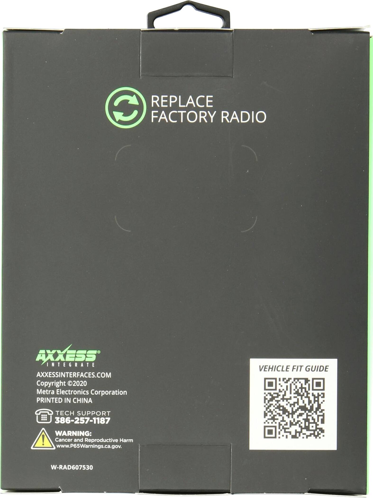 REPLACE FACTORY RADIO

AXXESS INTEGRATE
AXXESSINTERFACES.COM
Copyright 2020 Metra Electronics Corporation
PRINTED IN CHINA

TECH SUPPORT
386-257-1187

WARNING: Cancer and Reproductive Harm
www.P65Warnings.ca.gov

VEHICLE FIT GUIDE

W-RAD607530