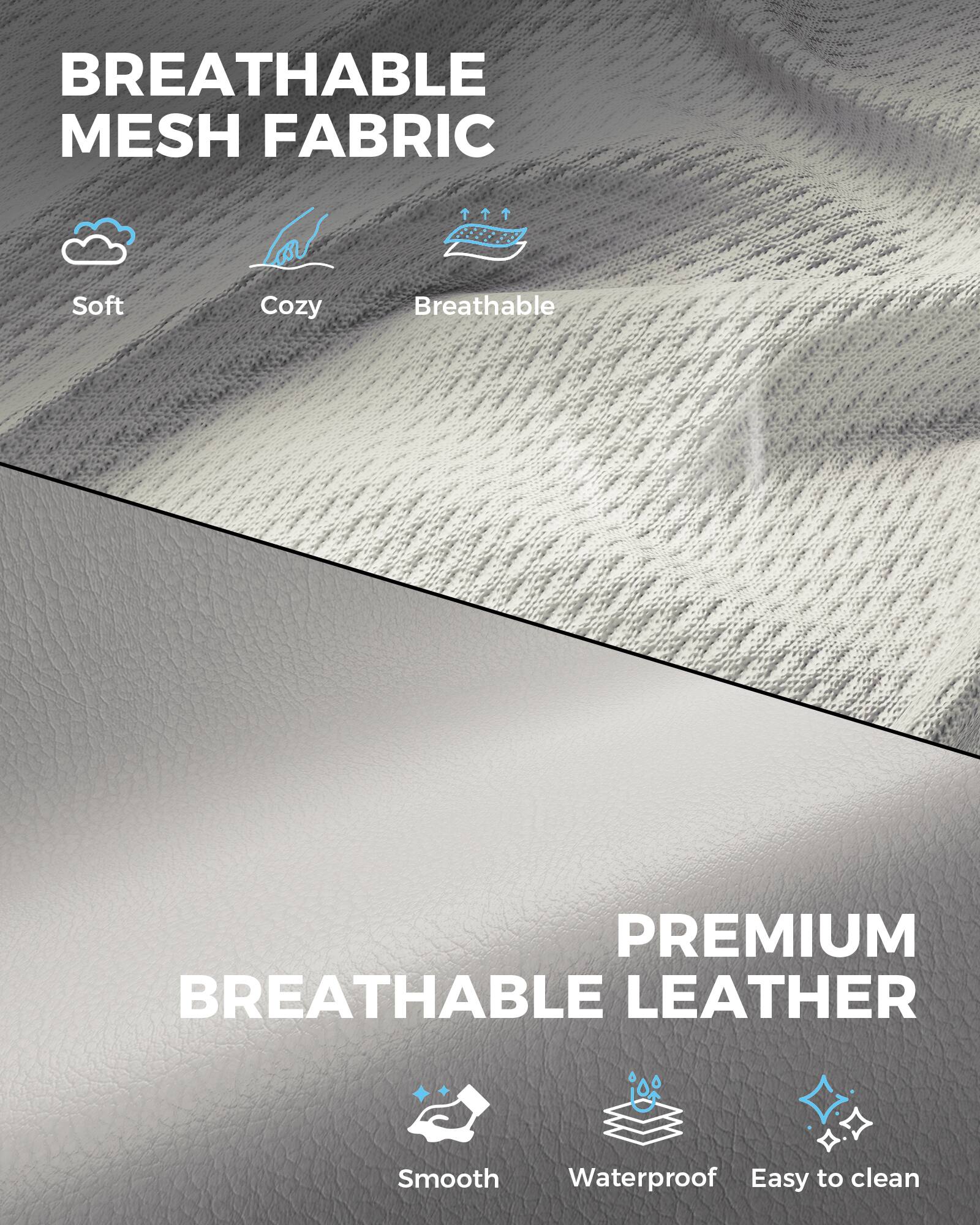 BREATHABLE MESH FABRIC  
- Soft  
- Cozy  
- Breathable  

PREMIUM BREATHABLE LEATHER  
- Smooth  
- Waterproof  
- Easy to clean