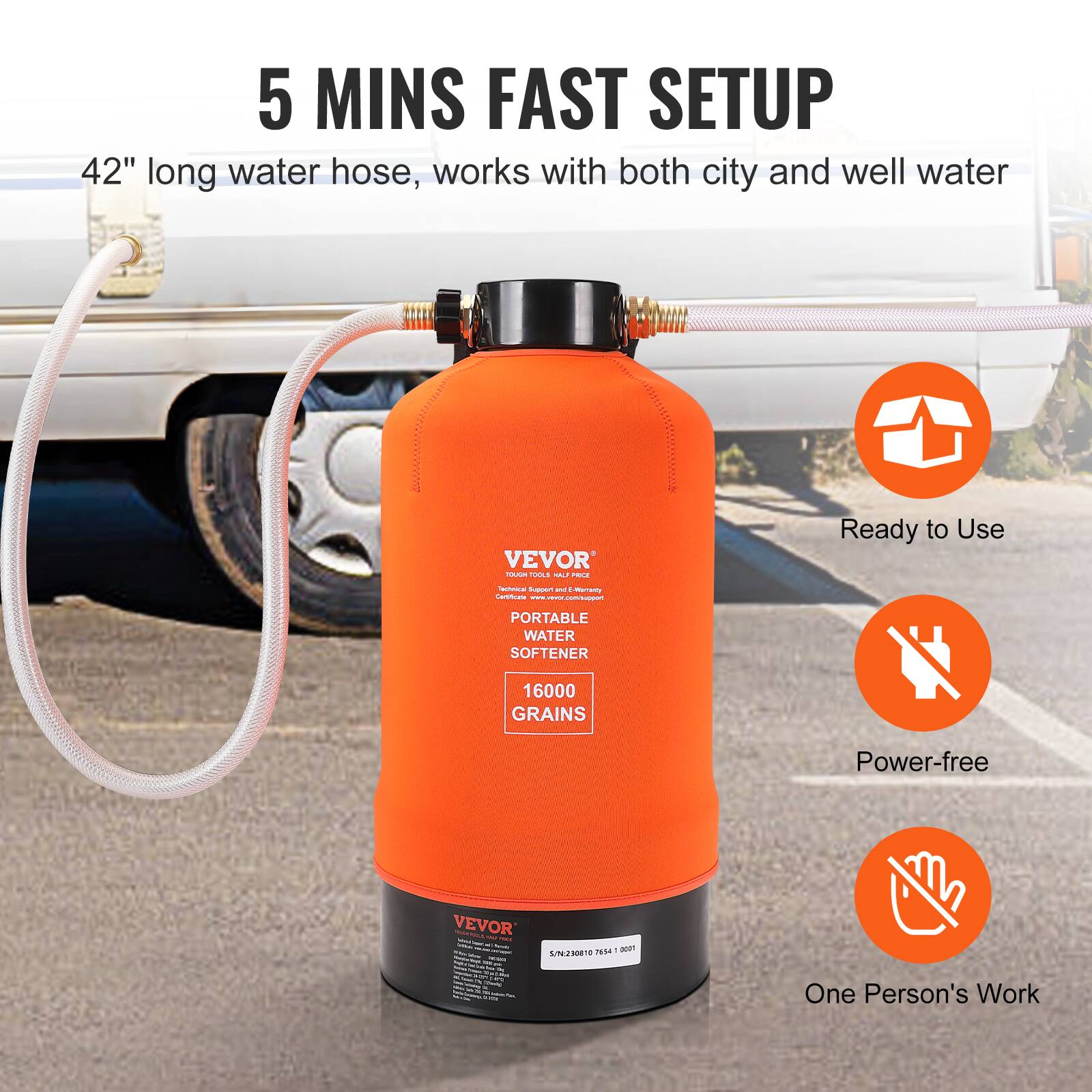 5 MINS FAST SETUP  
42" long water hose, works with both city and well water  

VEVOR  
PORTABLE WATER SOFTENER  
16000 GRAINS  

Ready to Use  
Power-free  
One Person's Work