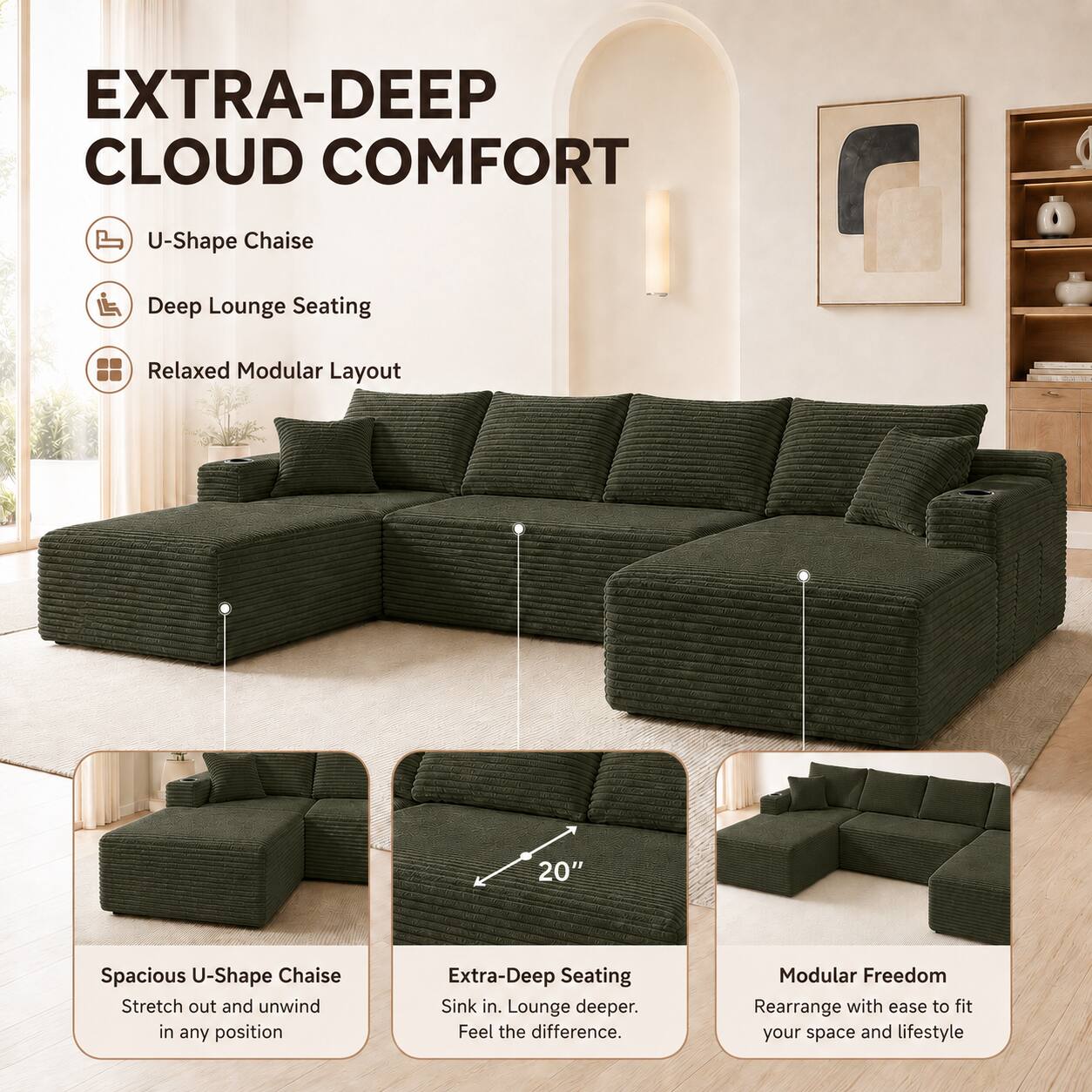 EXTRA-DEEP CLOUD COMFORT

U-Shape Chaise
Deep Lounge Seating
Relaxed Modular Layout

20" Spacious U-Shape Chaise
Stretch out and unwind in any position

Extra-Deep Seating
Sink in. Lounge deeper. Feel the difference.

Modular Freedom
Rearrange with ease to fit your space and lifestyle
