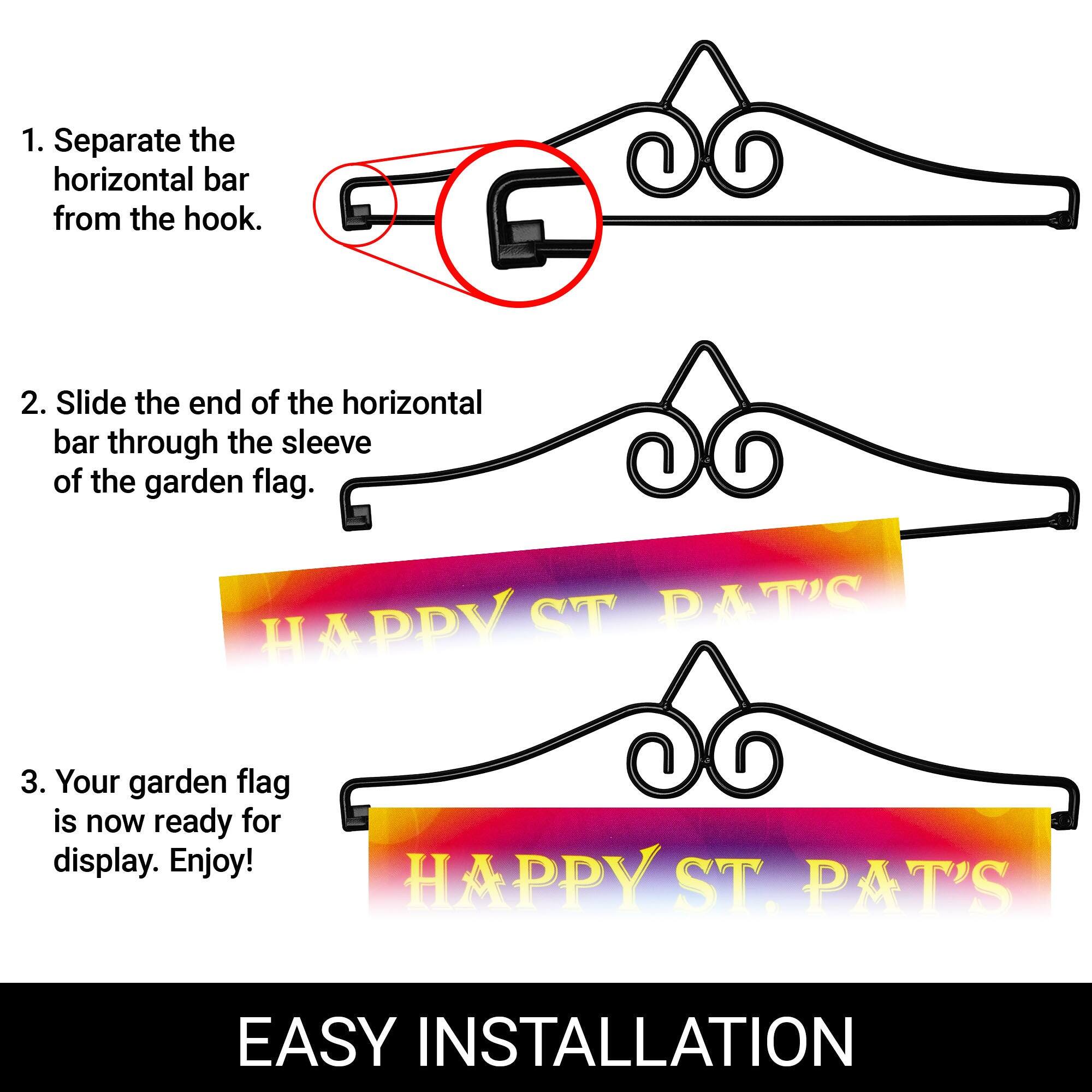 1. Separate the horizontal bar from the hook.

2. Slide the end of the horizontal bar through the sleeve of the garden flag.

3. Your garden flag is now ready for display. Enjoy!

HAPPY ST. PAT'S

EASY INSTALLATION