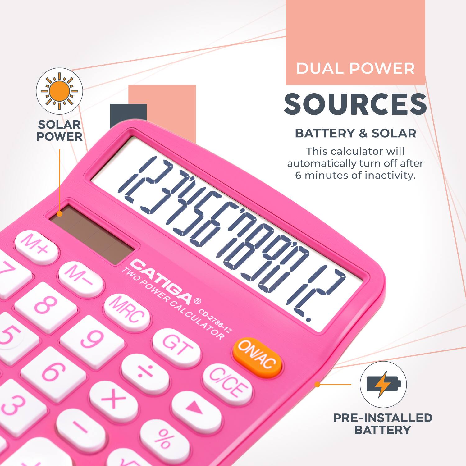 DUAL POWER SOURCES  
BATTERY & SOLAR  

This calculator will automatically turn off after 6 minutes of inactivity.  

CATIGA  
TWO POWER CALCULATOR  
CD-2786-12  

M+ M- 123456789  
MRC CAL 5 9  
GT ON/AC 6  
C/CE 3 X  
PRE-INSTALLED BATTERY %
