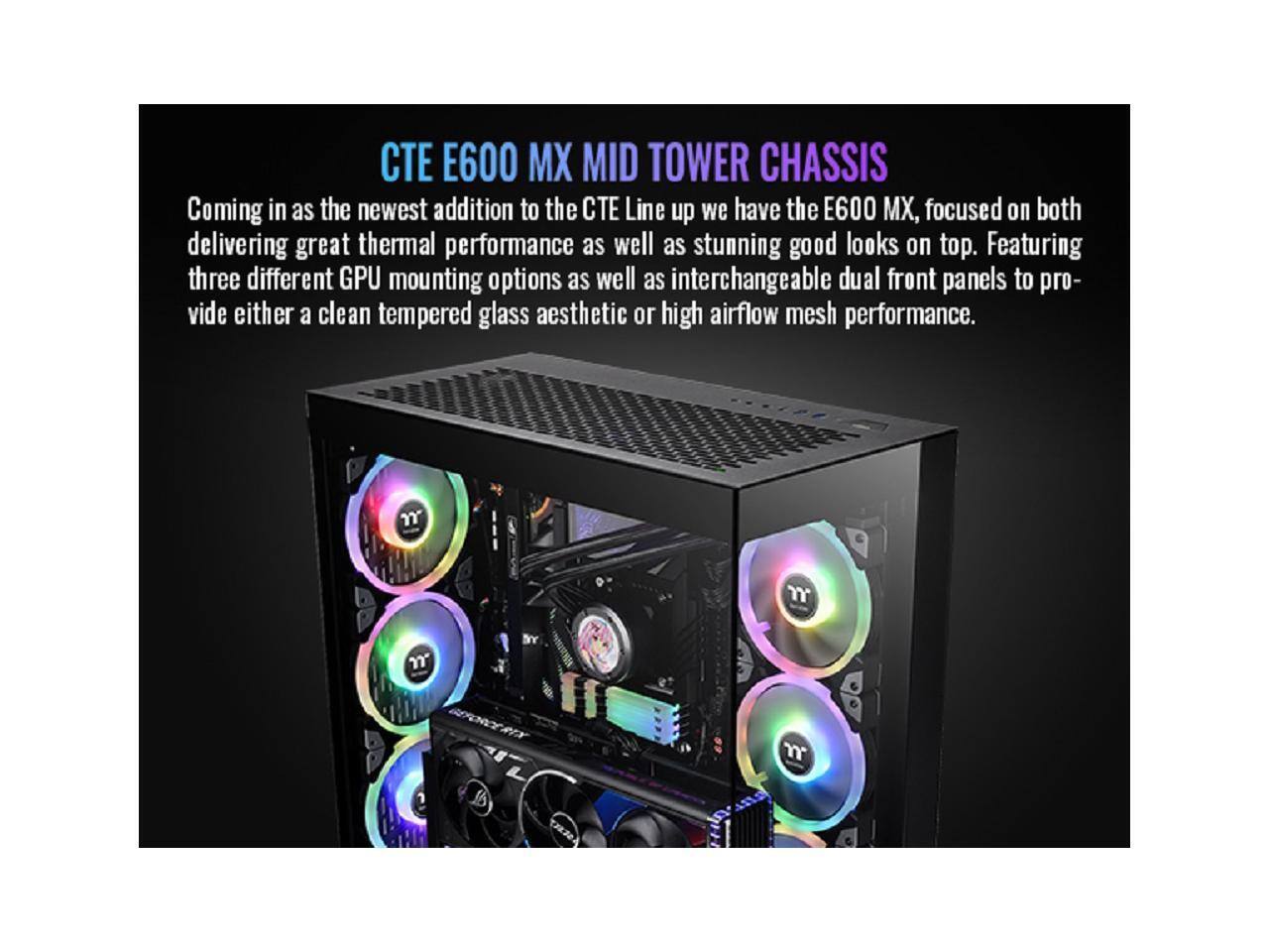 TE E600 MX MID TOWER CHASSIS

Coming in as the newest addition to the TE Line up we have the E600 MX, focused on both delivering great thermal performance as well as stunning good looks on top. Featuring three different GPU mounting options as well as interchangeable dual front panels to provide either a clean tempered glass aesthetic or high airflow mesh performance.