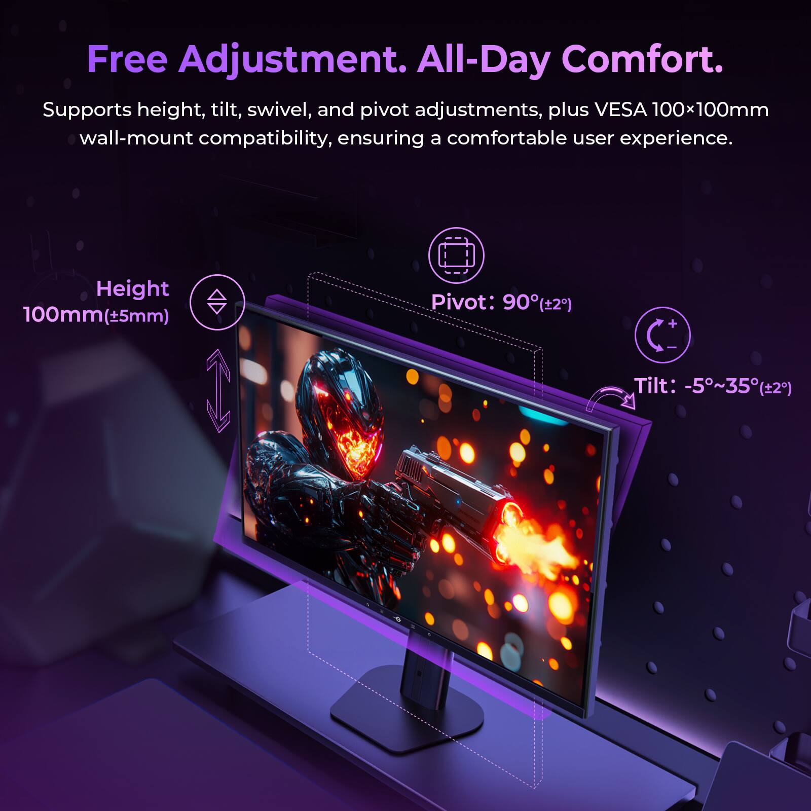 Free Adjustment. All-Day Comfort.  
Supports height, tilt, swivel, and pivot adjustments, plus VESA 100x100mm wall-mount compatibility, ensuring a comfortable user experience.  
Height: 100mm (±5mm)  
Pivot: 90° (±2°)  
Tilt: -5°~35° (±2°)